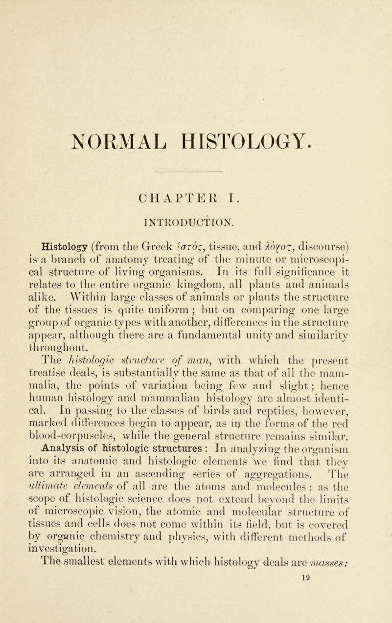 CHAPTER 1. INTRODUCTION. Histology (from the Greek \aroc, tissue, and Aoyo-, discourse) is a branch of anatomy treating of the minute or microscopi- cal structure of living organisms. In its full significance it relates to the entire organic kingdom, all plants and animals alike. Within large classes of animals or plants the structure of the tissues is quite uniform ; hut on comparing one large group of organic types with another, differences in the structure appear, although there are a fundamental unity and similarity throughout. The histologic structure of man, with which the present treatise deals, is substantially the same as that of all the mam- malia, the points of variation being few and slight; hence human histology and mammalian histology are almost identi- cal. In passing to the classes of birds and reptiles, however, marked differences begin to appear, as nj the forms of the red blood-corpuscles, while the general structure remains similar. Analysis of histologic structures: In analyzing the organism • • • 1 v' o into its anatomic and histologic elements we find that they are arranged in an ascending series of aggregations. flic ultimate elements of all are the atoms and molecules ; as the scope of histologic science does not extend beyond the limits of microscopic vision, the atomic and molecular structure of tissues and cells does not come within its field, but is covered by organic chemistry and physics, with different methods of investigation. The smallest elements with which histology deals are masses: