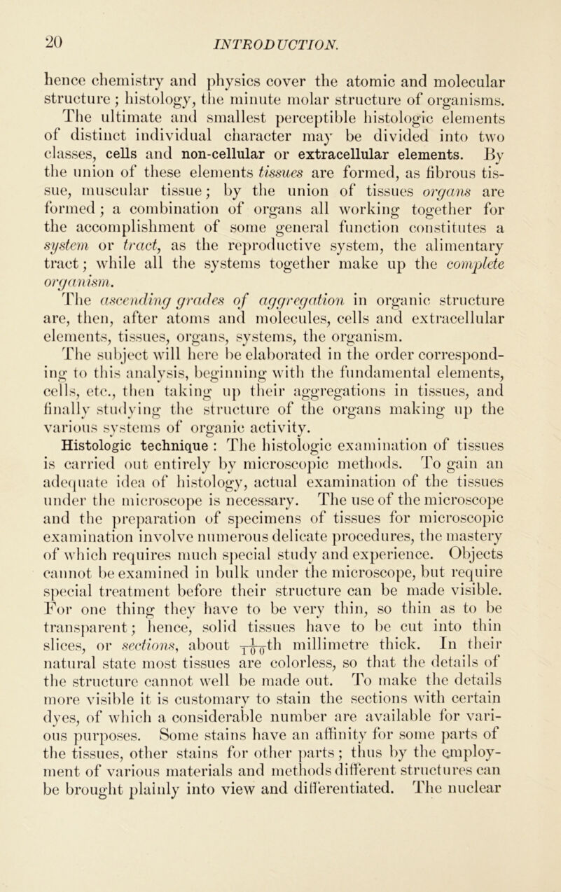 hence chemistry and physics cover the atomic and molecular structure; histology, the minute molar structure of organisms. The ultimate and smallest perceptible histologic elements of distinct individual character may be divided into two classes, cells and non-cellular or extracellular elements. By the union of these elements tissues are formed, as fibrous tis- sue, muscular tissue; by the union of tissues organs are formed; a combination of organs all working together for the accomplishment of some general function constitutes a system or tract, as the reproductive system, the alimentary tract; while all the systems together make up the complete organism. The ascending grades of aggregation in organic structure are, then, after atoms and molecules, cells and extracellular elements, tissues, organs, systems, the organism. The subject will here be elaborated in the order correspond- ing to this analysis, beginning with the fundamental elements, cells, etc., then taking up their aggregations in tissues, and finally studying the structure of the organs making up the various systems of organic activity. Histologic technique : The histologic examination of tissues is carried out entirely by microscopic methods. To gain an adequate idea of histology, actual examination of the tissues under the microscope is necessary. The use of the microscope and the preparation of specimens of tissues for microscopic examination involve numerous delicate procedures, the mastery of which requires much special study and experience. Objects cannot be examined in bulk under the microscope, but require special treatment before their structure can be made visible. For one thing they have to be very thin, so thin as to be transparent; hence, solid tissues have to be cut into thin slices, or sections, about y^th millimetre thick. In their natural state most tissues are colorless, so that the details of the structure cannot well be made out. To make the details more visible it is customary to stain the sections with certain dyes, of which a considerable number are available for vari- ous purposes. Some stains have an affinity for some parts ot the tissues, other stains for other parts; thus by the employ- ment of various materials and methods different structures can be brought plainly into view and differentiated. The nuclear