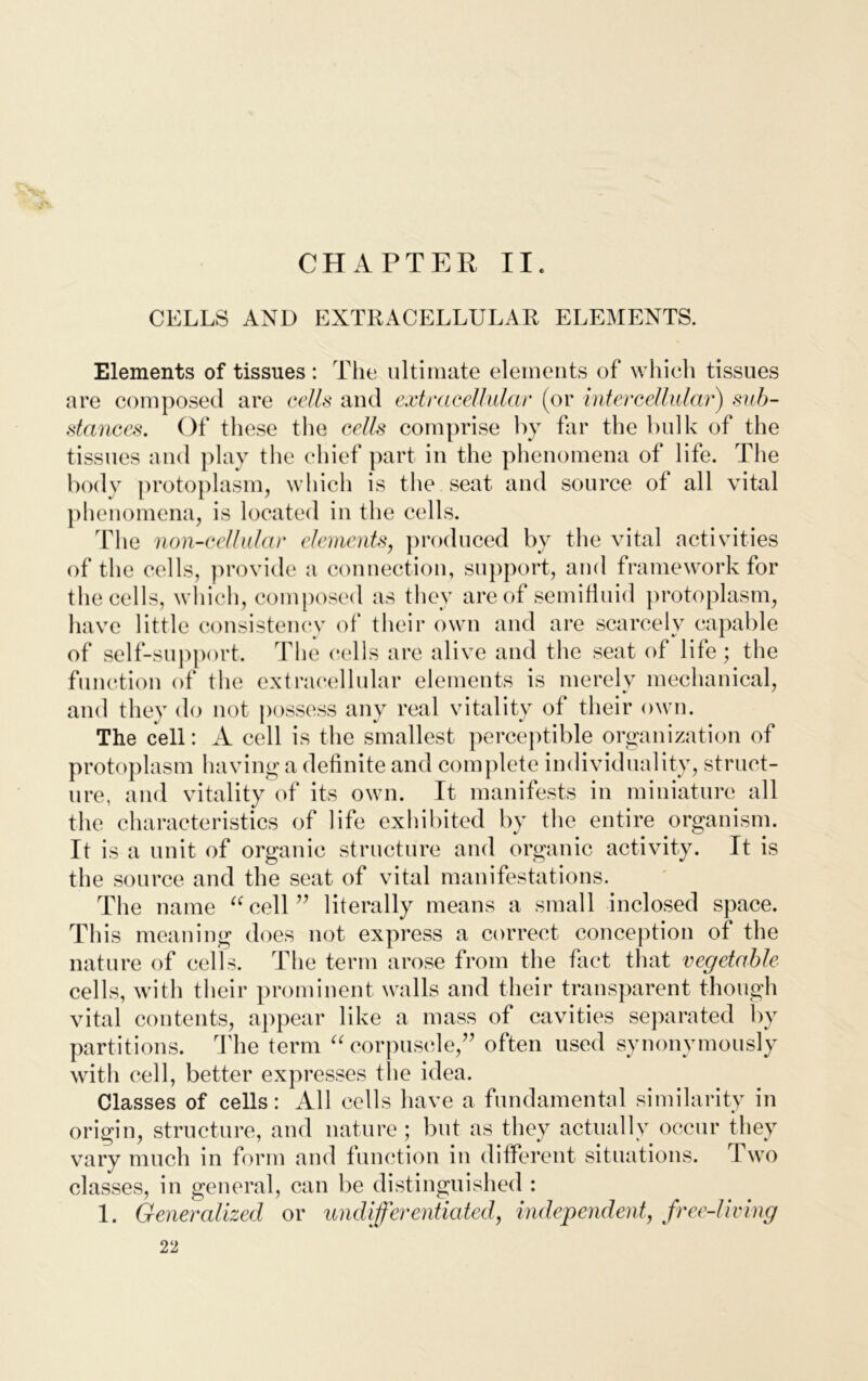 CHAPTER II. CELLS AND EXTRACELLULAR ELEMENTS. Elements of tissues : The ultimate elements of which tissues are composed are cells and extracellular (or intercellular) sub- stances. Of these the cells comprise by far the bulk of the tissues and play the chief part in the phenomena of life. The body protoplasm, which is the seat and source of all vital phenomena, is located in the cells. The non-cellular elements, produced by the vital activities of the cells, provide a connection, support, and framework for the cells, which, composed as they are of semifluid protoplasm, have little consistency of their own and are scarcely capable of self-support. The cells are alive and the seat of life; the function of the extracellular elements is merelv mechanical, and they do not possess any real vitality of their own. The cell: A cell is the smallest perceptible organization of protoplasm having a definite and complete individuality, struct- ure, and vitality of its own. It manifests in miniature all the characteristics of life exhibited by the entire organism. It is a unit of organic structure and organic activity. It is the source and the seat of vital manifestations. The name “cell” literally means a small inclosed space. This meaning does not express a correct conception of the nature of cells. The term arose from the fact that vegetable cells, with their prominent walls and their transparent though vital contents, appear like a mass of cavities separated by partitions. The term “corpuscle,” often used synonymously with cell, better expresses the idea. Classes of cells: All cells have a fundamental similarity in origin, structure, and nature; but as they actually occur they vary much in form and function in different situations. I wo classes, in general, can be distinguished : 1. Generalized or undifferentiated, independent, free-living