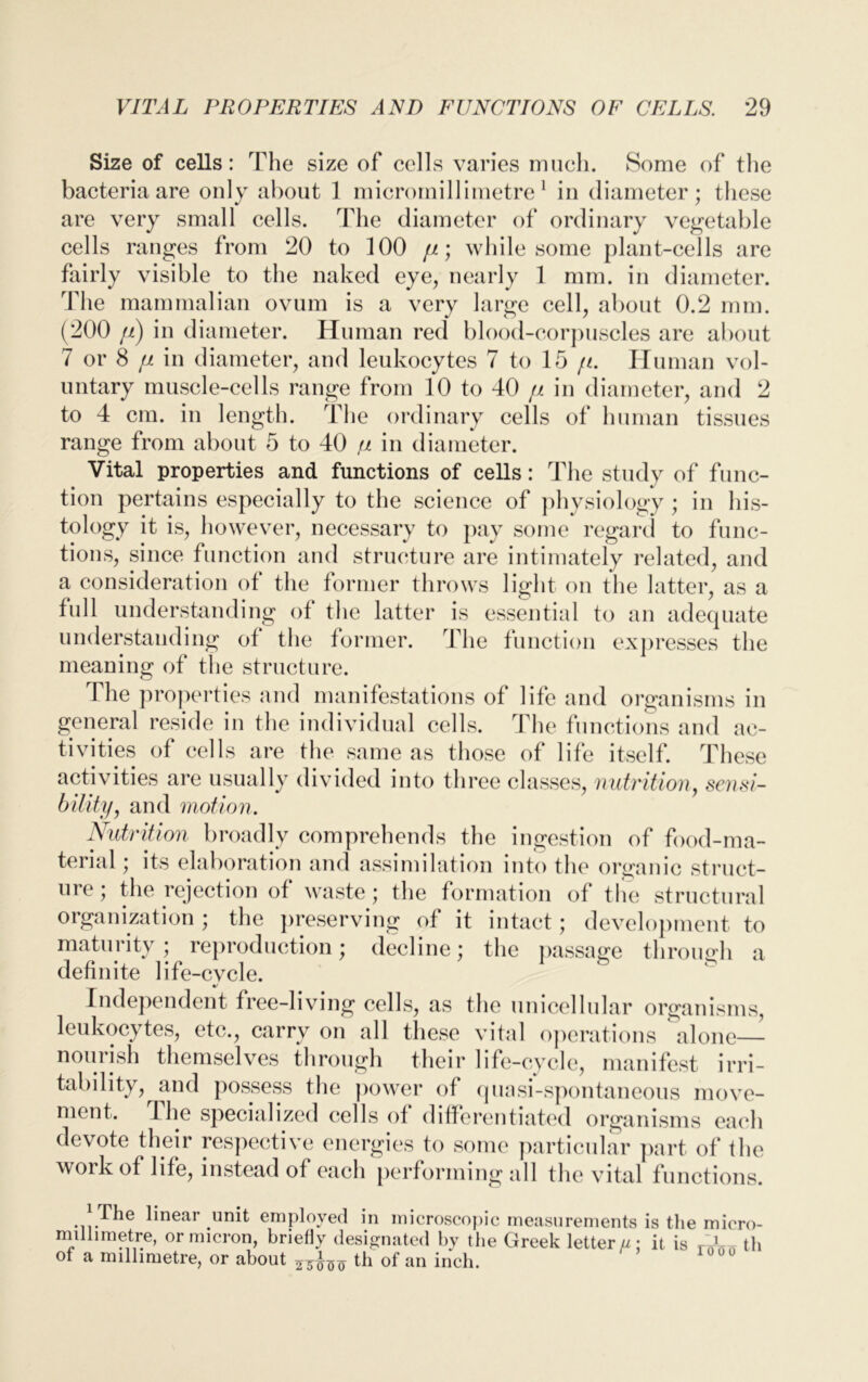 Size of cells: The size of cells varies much. Some of the bacteria are only about 1 micromillimetre1 in diameter; these are very small cells. The diameter of ordinary vegetable cells ranges from 20 to 100 fi; while some plant-cells are fairly visible to the naked eye, nearly 1 mm. in diameter. The mammalian ovum is a very large cell, about 0.2 mm. (200 ft) in diameter. Human red blood-corpuscles are about 7 or 8 [i in diameter, and leukocytes 7 to 15 /1. Human vol- untary muscle-cells range from 10 to 40 //. in diameter, and 2 to 4 cm. in length. The ordinary cells of human tissues range from about 5 to 40 p in diameter. Vital properties and functions of cells: The study of func- tion pertains especially to the science of physiology ; in his- tology it is, however, necessary to pay some regard to func- tions, since function and structure are intimately related, and a consideration of the former throws light on the latter, as a full understanding of the latter is essential to an adequate understanding of the former. The function expresses the meaning of the structure. The properties and manifestations of life and organisms in general reside in the individual cells. The functions and ac- tivities of cells are the same as those of life itself. These activities are usually divided into three classes, nutrition, sensi- bility, and motion. Nutrition broadly comprehends the ingestion of food-ma- terial; its elaboration and assimilation into the organic struct- ure; the rejection of waste; the formation of the structural organization ; the preserving of it intact; development to maturity; reproduction; decline; the passage through a definite life-cvcle. •/ Independent free-living cells, as the unicellular organisms, leukocytes, etc., carry on all these vital operations alone— nourish themselves through their life-cycle, manifest irri- tability, and possess the power of quasi-spontaneous move- ment. The specialized cells of differentiated organisms each devote their respective energies to some particular part of the work of life, instead of each performing all the vital functions. The linear unit employed in microscopic measurements is the micro- millimetre, or micron, briefly designated by the Greek letter//: it is rAn th of a millimetre, or about 25iT<5^ th of an inch.