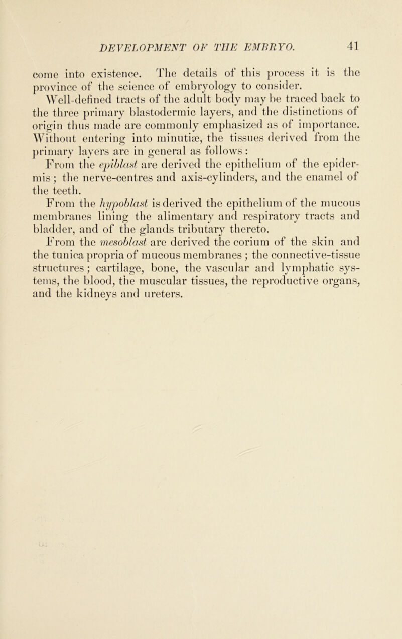 come into existence. The details of this process it is the province of the science of embryology to consider. Well-defined tracts of the adult body may be traced back to the three primary blastodermic layers, and the distinctions of origin thus made are commonly emphasized as of importance. Without entering into minutiae, the tissues derived from the primary layers are in general as follows: From the epiblast are derived the epithelium of the epider- mis; the nerve-centres and axis-cylinders, and the enamel of the teeth. From the hypoblast is derived the epithelium of the mucous membranes lining the alimentary and respiratory tracts and bladder, and of the glands tributary thereto. From the mesoblast are derived thecorium of the skin and the tunica propria of mucous membranes ; the connective-tissue structures; cartilage, bone, the vascular and lymphatic sys- tems, the blood, the muscular tissues, the reproductive organs, and the kidneys and ureters.