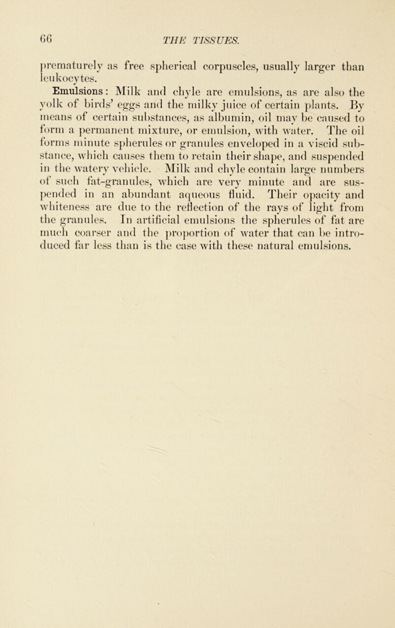 prematurely as free spherical corpuscles, usually larger than leukocytes. Emulsions: Milk and chyle are emulsions, as are also the yolk of bird s’ eggs and the milky juice of certain plants. By means of certain substances, as albumin, oil may be caused to form a permanent mixture, or emulsion, with water. The oil forms minute spherules or granules enveloped in a viscid sub- stance, which causes them to retain their shape, and suspended in the watery vehicle. Milk and chyle contain large numbers of such fat-granules, which are very minute and are sus- pended in an abundant aqueous fluid. Their opacity and whiteness are due to the reflection of the rays of light from the granules. In artificial emulsions the spherules of fat are much coarser and the proportion of water that can be intro- duced far less than is the case with these natural emulsions.