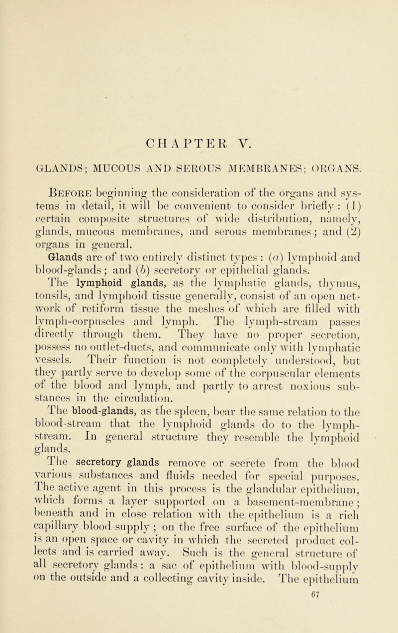 C H A P T E R V. GLANDS; MUCOUS AND SEROUS MEMBRANES; ORGANS. Before beginning the consideration of the organs and sys- tems in detail, it will be convenient to consider briefly: (1) certain composite structures of wide distribution, namely, glands, mucous membranes, and serous membranes; and (2) organs in general. Glands are of two entirely distinct types : (o) lymphoid and blood-glands; and (b) secretory or epithelial glands. The lymphoid glands, as the lymphatic glands, thymus, tonsils, and lymphoid tissue generally, consist of an open net- work of retiform tissue the meshes of which are filled with lymph-corpuscles and lymph. The lymph-stream passes directly through them. They have no proper secretion, possess no outlet-ducts, and communicate only with lymphatic vessels. Their function is not completely understood, but they partly serve to develop some of the corpuscular elements of the blood and lymph, and partly to arrest noxious sub- stances in the circulation. f he blood-glands, as the spleen, bear the same relation to the blood-stream that the lymphoid glands do to the lymph- stream. In general structure they resemble the lymphoid glands. The secretory glands remove or secrete from the blood various substances and fluids needed for special purposes. The active agent in this process is the glandular epithelium, which forms a layer supported on a basement-membrane; beneath and in close relation with the epithelium is a rich capillary blood supply; on the free surface of the epithelium is an open space or cavity in which the secreted product col- lects and is carried away. Such is the general structure of all secretory glands : a sac of epithelium with blood-supply on the outside and a collecting cavity inside. The epithelium G7