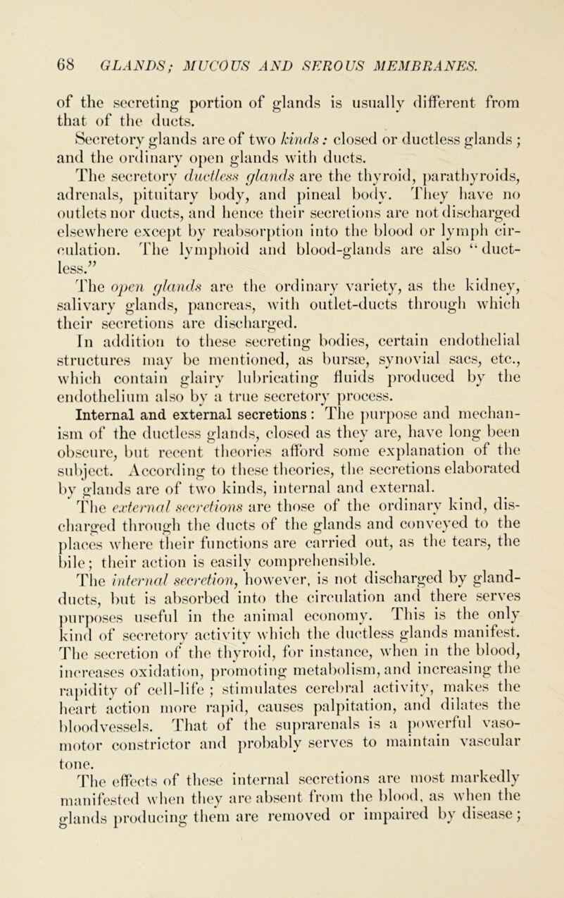 of the secreting portion of glands is usually different from that of the ducts. Secretory glands are of two kinds: closed or ductless glands ; and the ordinary open glands with ducts. The secretory ductless glands are the thyroid, parathyroids, adrenals, pituitary body, and pineal body. They have no outlets nor ducts, and hence their secretions are not discharged elsewhere except by reabsorption into the blood or lymph cir- culation. fhe lymphoid and blood-glands are also “ duct- less.” fhe open glands are the ordinary variety, as the kidney, salivary glands, pancreas, with outlet-ducts through which their secretions are discharged. In addition to these secreting bodies, certain endothelial structures may be mentioned, as bursae, synovial sacs, etc., which contain glairy lubricating fluids produced by the endothelium also by a true secretory process. Internal and external secretions : The purpose and mechan- ism of the ductless glands, closed as they are, have long been obscure, but recent theories afford some explanation of the subject. According to these theories, the secretions elaborated by glands are of two kinds, internal and external. The external secretions are those of the ordinary kind, dis- charged through the ducts of the glands and conveyed to the places where their functions are carried out, as the tears, the bile; their action is easily comprehensible. The internal secretion, however, is not discharged by gland- ducts, but is absorbed into the circulation and there serves purposes useful in the animal economy. This is the only kind of secretory activity which the ductless glands manifest. The secretion of the thyroid, for instance, when in the blood, ‘ g the s the s the bloodvessels. That of the suprarenals is a powerful vaso- motor constrictor and probably serves to maintain vascular tone. The effects of these internal secretions are most markedly manifested when they are absent from the blood, as when the glands producing them are removed or impaired by disease; increases oxidation, promoting metabolism, and increasin rapidity of cell-life ; stimulates cerebral activity, make heart action more rapid, causes palpitation, and dilate