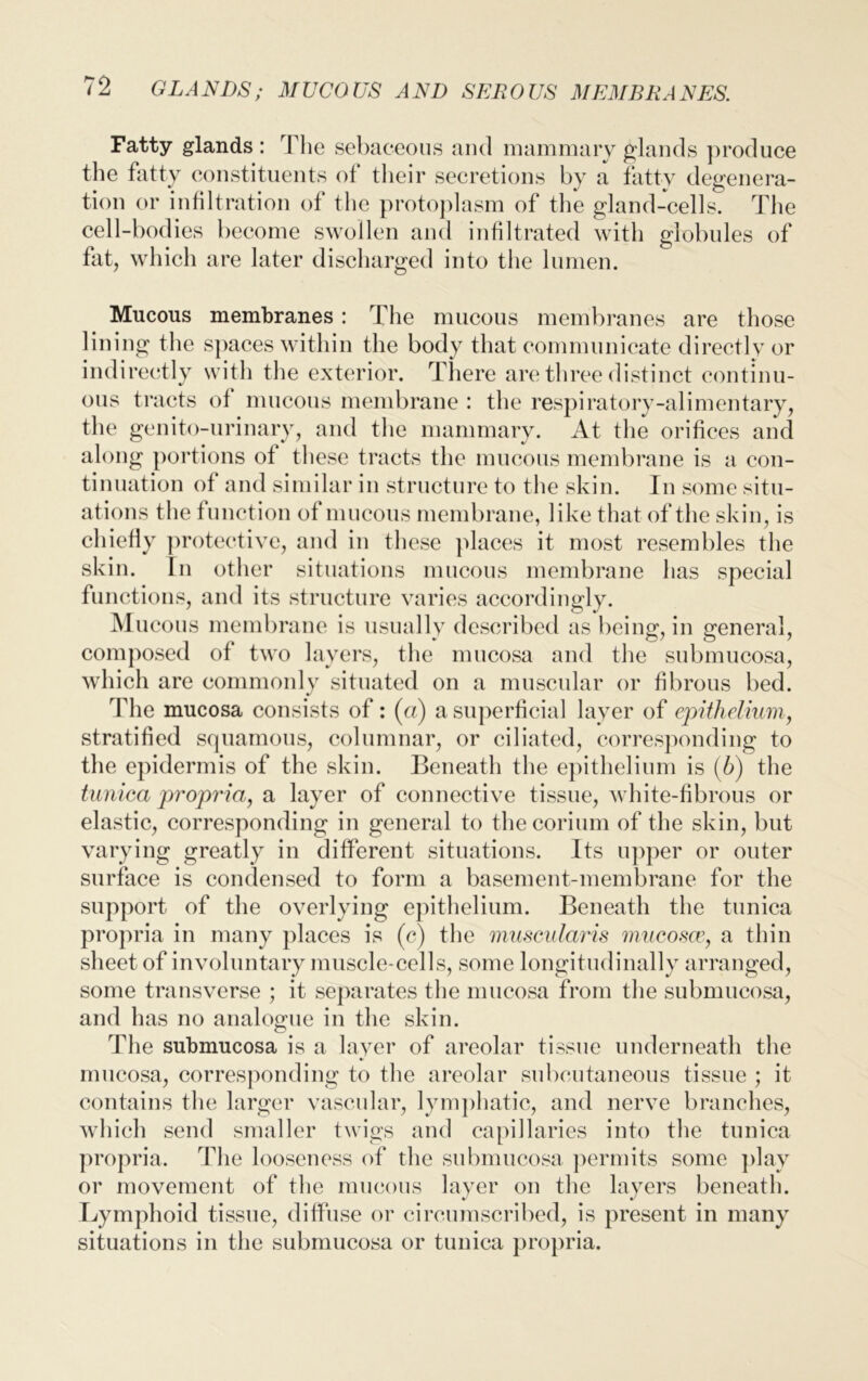 Fatty glands : I he sebaceous and mammary glands produce the fatty constituents of their secretions by a fatty degenera- tion or infiltration of the protoplasm of the gland-cells. The cell-bodies become swollen and infiltrated with globules of fat, which are later discharged into the lumen. Mucous membranes : The mucous membranes are those lining the spaces within the body that communicate directly or indirectly with the exterior. There are three distinct continu- ous tracts of mucous membrane : the respiratory-alimentary, the genito-urinary, and the mammary. At the orifices and along portions of these tracts the mucous membrane is a con- tinuation of and similar in structure to the skin. In some situ- ations the function of mucous membrane, like that of the skin, is chiefly protective, and in these places it most resembles the skin. In other situations mucous membrane has special functions, and its structure varies accordingly. Mucous membrane is usually described as being, in general, composed of two layers, the mucosa and the submucosa, which are commonly situated on a muscular or fibrous bed. The mucosa consists of : (a) a superficial layer of epithelium, stratified squamous, columnar, or ciliated, corresponding to the epidermis of the skin. Beneath the epithelium is (b) the tunica propria, & layer of connective tissue, white-fibrous or elastic, corresponding in general to thecorium of the skin, but varying greatly in different situations. Its upper or outer surface is condensed to form a basement-membrane for the support of the overlying epithelium. Beneath the tunica propria in many places is (c) the muscularis mucosa, a thin sheet of involuntary muscle-cells, some longitudinally arranged, some transverse ; it separates the mucosa from the submucosa, and has no analogue in the skin. T1 le submucosa is a layer of areolar tissue underneath the mucosa, corresponding to the areolar subcutaneous tissue ; it contains the larger vascular, lymphatic, and nerve branches, which send smaller twigs and capillaries into the tunica propria. The looseness of the submucosa permits some play or movement of the mucous layer on the layers beneath. Lymphoid tissue, diffuse or circumscribed, is present in many situations in the submucosa or tunica propria.
