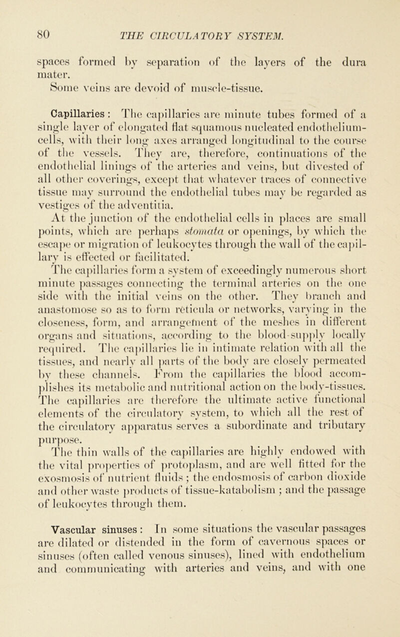 spaces formed by separation of the layers of the dura mater. Some veins are devoid of muscle-tissue. Capillaries: T1 ie capillaries are minute tubes formed of a single' layer of elongated Hat squamous nucleated endothelium- cells, with their long axes arranged longitudinal to the course of the vessels. They are, therefore, continuations of the endothelial linings of the arteries and veins, but divested of all other coverings, except that whatever traces of connective tissue may surround the endothelial tubes may be regarded as vestiges of the adventitia. At the junction of the endothelial cells in places are small points, which are perhaps stomata or openings, by which the escape or migration of leukocytes through the wall of the capil- lary is effected or facilitated. The capillaries form a system of exceedingly numerous short minute passages connecting the terminal arteries on the one side with the initial veins on the other. They branch and V anastomose so as to form reticula or networks, varying in the closeness, form, and arrangement of the meshes in different organs and situations, according to the blood-supply locally required. The capillaries lie in intimate relation with all the tissues, and nearly all parts of the body are closely permeated by these channels. From the capillaries the blood accom- plishes its metabolic and nutritional action on the body-tissues. The capillaries are therefore the ultimate active functional elements of the circulatory system, to which all the rest of the circulatory apparatus serves a subordinate and tributary purpose. The thin walls of the capillaries are highly endowed with the vital properties of protoplasm, and are well Htted for the exosmosis of nutrient fluids; the endosmosis of carbon dioxide and other waste products of tissue-katabolism ; and the passage of leukocytes through them. Vascular sinuses: In some situations the vascular passages are dilated or distended in the form of cavernous spaces or sinuses (often called venous sinuses), lined with endothelium and communicating with arteries and veins, and with one