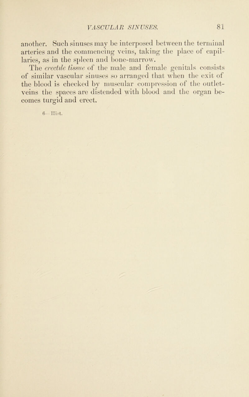 another. Such sinuses may be interposed between the terminal arteries and the commencing veins, taking the place of capil- laries, as in the spleen and bone-marrow. The erectile tissue of the male and female genitals consists of similar vascular sinuses so arranged that when the exit of the blood is checked by muscular compression of the outlet- veins the spaces are distended with blood and the organ be- comes turgid and erect. 6 Hist.