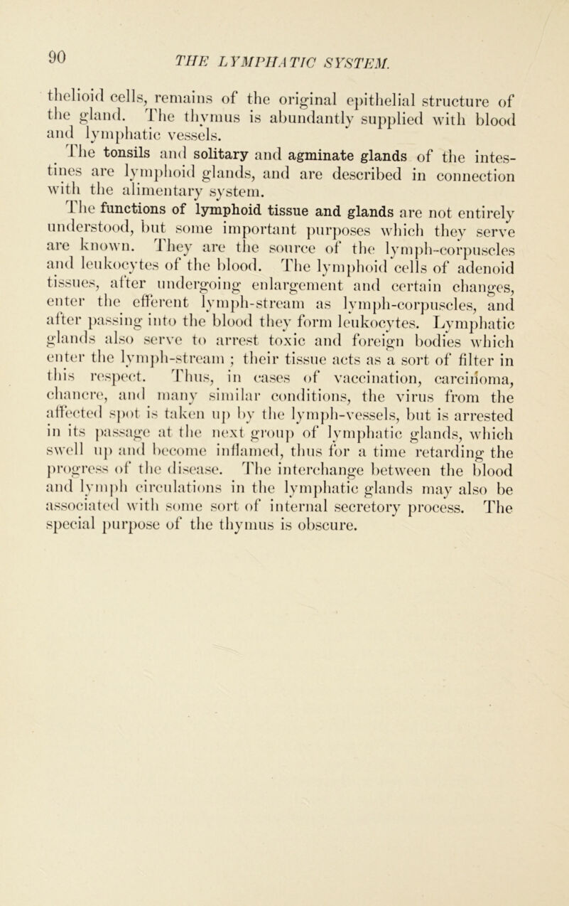 thelioid cells, remains of the original epithelial structure of the gland. The thymus is abundantly supplied with blood and lymphatic vessels. 1 he tonsils and solitary and agminate glands of the intes- tines are lymphoid glands, and are described in connection with the alimentary system. The functions of lymphoid tissue and glands are not entirely understood, but some important purposes which they serve are known, ihey are the source ol the lymph-corpuscles aud leukocytes ol the blood. The lymphoid cells of adenoid tissues, after undergoing enlargement and certain changes, enter the efferent lymph-stream as lymph-corpuscles, and after passing into the blood they form leukocytes. Lymphatic _ ands also serve to arrest toxic and foreign bodies which enter the lymph-stream ; their tissue acts as a sort of filter in this respect. Thus, in cases of vaccination, carcinoma, chancre, and many similar conditions, the virus from the affected spot is taken up by the lymph-vessels, but is arrested in its passage at the next group of lymphatic glands, which swell up and become inflamed, thus for a time retarding the progress of the disease. The interchange between the blood and lymph circulations in the lymphatic glands may also be associated with some sort of internal secretory process. The special purpose of the thymus is obscure.