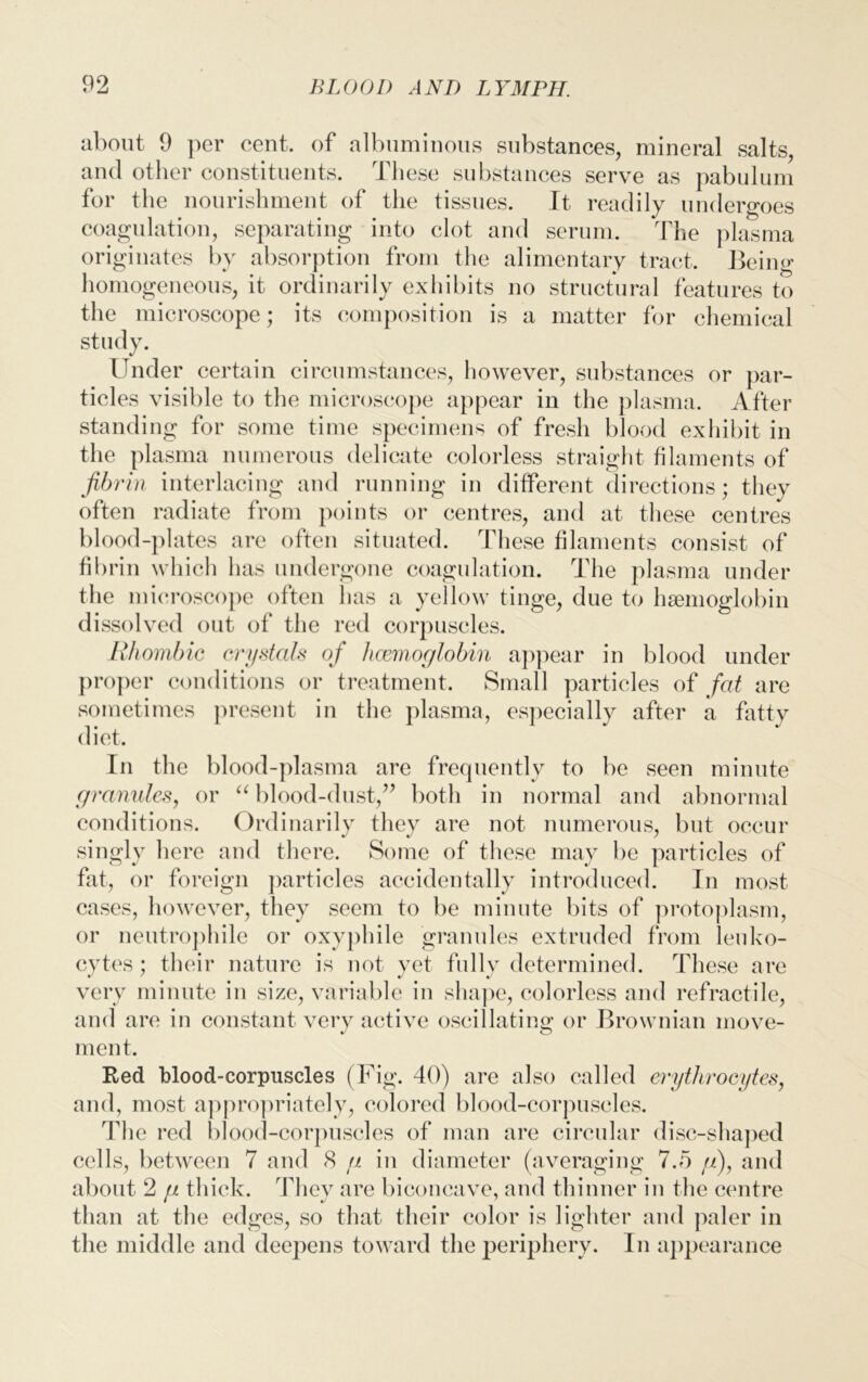 about 9 per cent, of albuminous substances, mineral salts, and other constituents. These substances serve as pabulum for the nourishment of the tissues. It readily undergoes coagulation, separating into clot and serum. The plasma originates by absorption from the alimentary tract. Being homogeneous, it ordinarily exhibits no structural features to the microscope; its composition is a matter for chemical study. Under certain circumstances, however, substances or par- ticles visible to the microscope appear in the plasma. After standing for some time specimens of fresh blood exhibit in the plasma numerous delicate colorless straight filaments of fibrin interlacing and running in different directions; they often radiate from points or centres, and at these centres blood-plates are often situated. These filaments consist of fibrin which has undergone coagulation. The plasma under the microscope often has a yellow tinge, due to haemoglobin dissolved out of the red corpuscles. Rhombic crystals of haemoglobin appear in blood under proper conditions or treatment. Small particles of fat are sometimes present in the plasma, especially after a fatty diet. Tn the blood-plasma are frequently to be seen minute granules, or “ blood-dust,:” both in normal and abnormal conditions. Ordinarily they are not numerous, but occur singly here and there. Some of these may be particles of fat, or foreign particles accidentally introduced. In most cases, however, they seem to be minute bits of protoplasm, or neutrophile or oxyphile granules extruded from leuko- cytes ; their nature is not yet fully determined. These are very minute in size, variable in shape, colorless and refractile, and are in constant very active oscillating: or Brownian move- ment. Red blood-corpuscles (Fig. 40) are also called erythrocytes, and, most appropriately, colored blood-corpuscles. The red blood-corpuscles of man are circular disc-shaped cells, between 7 and 8 g in diameter (averaging 7.5 //), and about 2 g thick. They are biconcave, and thinner in the centre than at the edges, so that their color is lighter and paler in the middle and deepens toward the periphery. In appearance