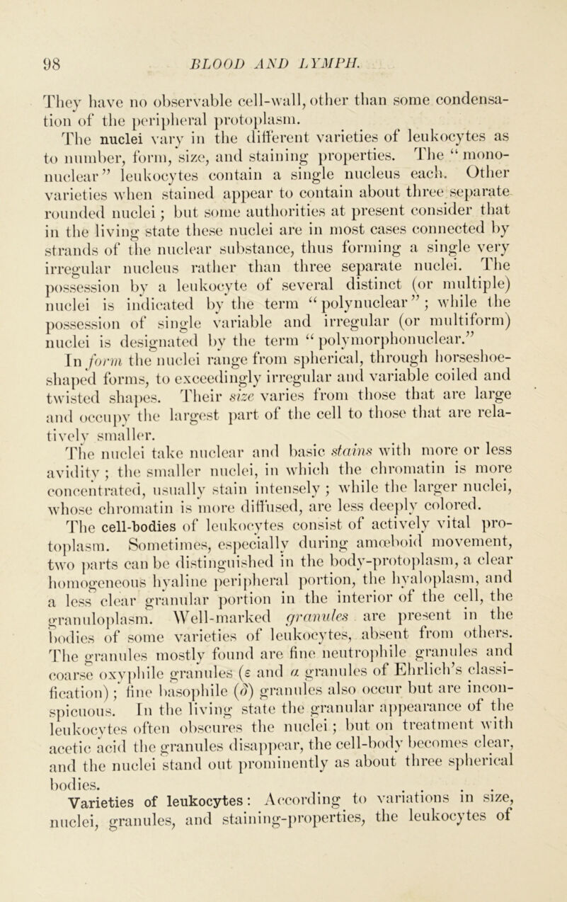 They have no observable cell-wall, other than some condensa- tion of the peripheral protoplasm. The nuclei vary in the different varieties of leukocytes as to number, form, size, and staining properties. 1 lie “mono- nuclear” leukocytes contain a single nucleus each. Other varieties when stained appear to contain about three separate rounded nuclei; but some authorities at present consider that in the living state these nuclei are in most cases connected by strands of the nuclear substance, thus forming a single very irregular nucleus rather than three separate nuclei. The possession by a leukocyte of several distinct (or multiple) nuclei is indicated by the term “ polynuclear ” ; while the possession of single variable and irregular (or multiform) nuclei is designated by the term “ polymorphonuclear.” In form the nuclei range from spherical, through horseshoe- shaped forms, to exceedingly irregular and variable coiled and twisted shapes. Their size varies from those that are large and occupy the largest part of the cell to those that aie 1 da- tively smaller. The nuclei take nuclear and basic stains with more or less avidity; the smaller nuclei, in which the chromatin is more concentrated, usually stain intensely ; while the larger nuclei, whose chromatin is more diffused, are less deeply colored. The cell-bodies of leukocytes consist of actively vital pro- toplasm. Sometimes, especially during amoeboid movement, two parts can be distinguished in the body-protoplasm, a clear homogeneous hyaline peripheral portion, the hyaloplasm, and a less clear granular portion in the interior of the cell, the granuloplasm. Wei 1 - marked granules are present in the bodies of some varieties of leukocytes, absent from others. The granules mostly found are fine neutrophile granules and coarse oxyphile granules (e and a granules of Ehrlich’s classi- fication) ; fine basophile (d) granules also occur but are incon- spicuous. In the living state the granular appearance of the leukocytes often obscures the nuclei; but on treatment with acetic acid the granules disappear, the cell-bod^ becomes cleai, and the nuclei stand out prominently as about three spherical bodies. .... Varieties of leukocytes: According to variations m size, nuclei, granules, and staining-properties, the leukocj tcs of