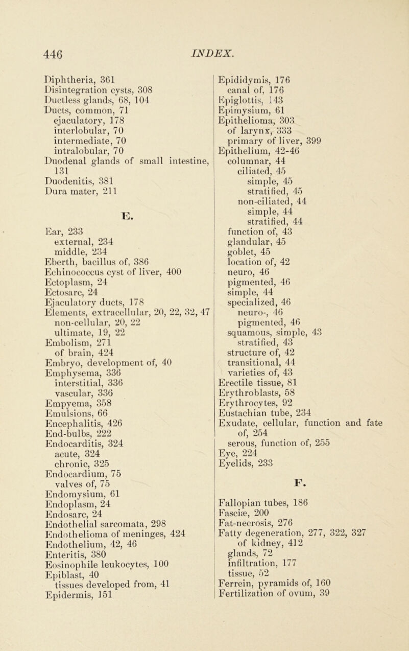 Epididymis, 176 canal of, 176 Epiglottis, 143 Epimysium, 61 Epithelioma, 303 of larynx, 333 primary of liver, 399 Epithelium, 42-46 ntestine, columnar, 44 ciliated, 45 simple, 45 stratified, 45 non-ciliated, 44 simple, 44 stratified, 44 function of, 43 glandular, 45 goblet, 45 location of, 42 neuro, 46 pigmented, 46 simple, 44 specialized, 46 2, 47 neuro-, 46 pigmented, 46 squamous, simple, 43 stratified, 43 structure of, 42 transitional, 44 varieties of, 43 Erectile tissue, 81 Erytliroblasts, 58 Erythrocytes, 92 Eustachian tube, 234 Exudate, cellular, function and fate of, 254 serous, function of, 255 Eye, 224 Eyelids, 233 Diphtheria, 361 Disintegration cysts, 308 Ductless glands, 68, 104 Ducts, common, 71 ejaculatory, 178 interlobular, 70 intermediate, 70 intralobular, 70 Duodenal glands of small i 131 Duodenitis, 381 Dura mater, 211 E. Ear, 233 external, 234 middle, 234 Eberth, bacillus of, 386 Echinococcus cyst of liver, 400 Ectoplasm, 24 Ectosarc, 24 Ejaculatory ducts, 178 Elements, extracellular, 20, 22, 3 non-cellular, 20, 22 ultimate, 19, 22 Embolism, 271 of brain, 424 Embryo, development of, 40 Emphysema, 336 interstitial, 336 vascular, 336 Empyema, 358 Emulsions, 66 Encephalitis, 426 End-bulbs, 222 Endocarditis, 324 acute, 324 chronic, 325 Endocardium, 75 valves of, 75 Endomysium, 61 Endoplasm, 24 Endosarc, 24 Plndothelial sarcomata, 298 Endothelioma of meninges, 424 Endothelium, 42, 46 Enteritis, 380 Eosinophile leukocytes, 100 Epiblast, 40 tissues developed from, 41 Epidermis, 151 F. Fallopian tubes, 186 Fascite, 200 Fat-necrosis, 276 Fatty degeneration, 277, 322, 327 of kidney, 412 glands, 72 infiltration, 177 tissue, 52 Ferrein, pyramids of, 160 Fertilization of ovum, 39