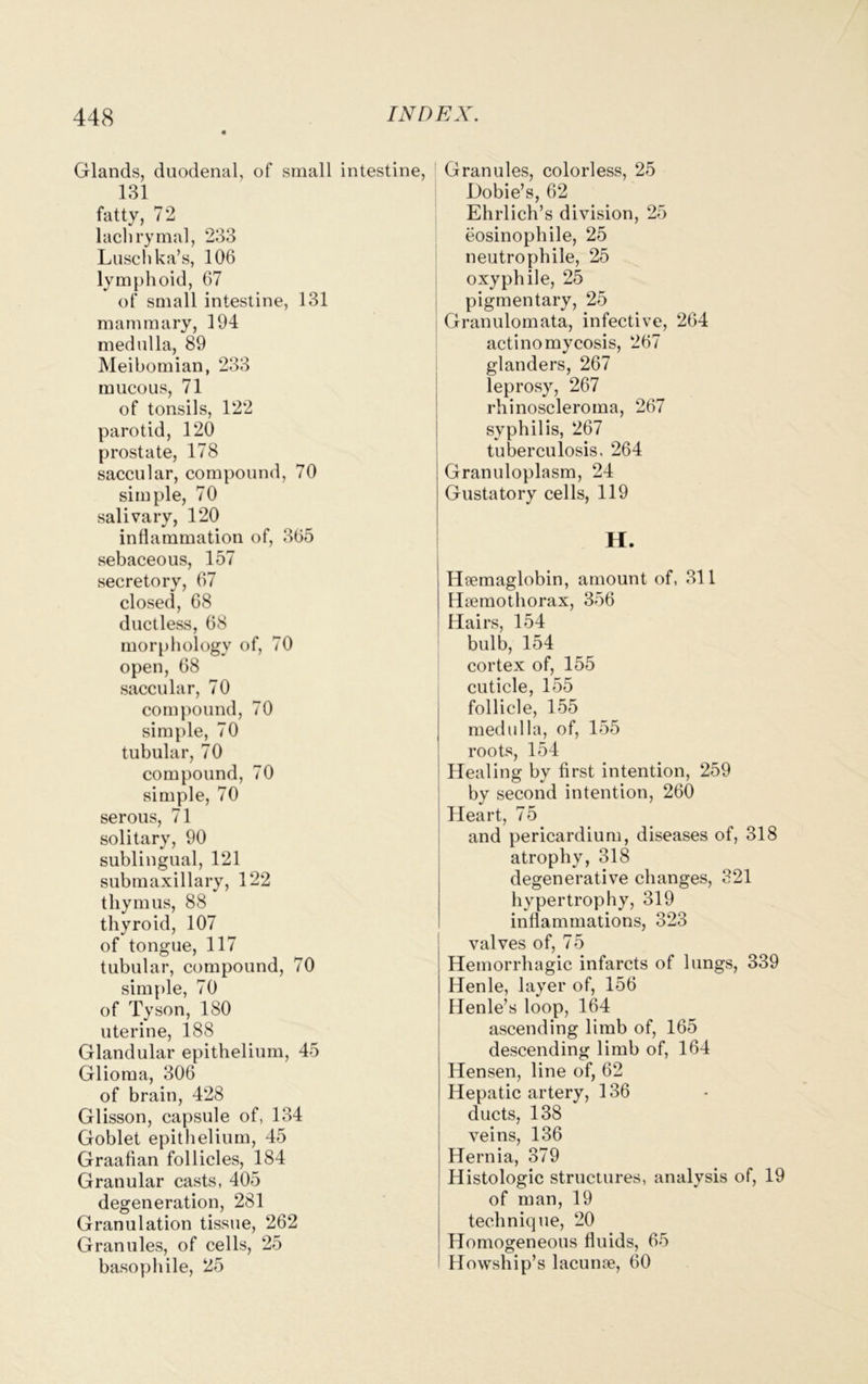 Glands, duodenal, of small intestine, 131 fatty, 72 lachrymal, 233 Luschka’s, 106 lymphoid, 67 of small intestine, 131 mammary, 194 medulla, 89 Meibomian, 233 mucous, 71 of tonsils, 122 parotid, 120 prostate, 178 saccular, compound, 70 simple, 70 salivary, 120 inflammation of, 365 sebaceous, 157 secretory, 67 closed, 68 ductless, 68 morphology of, 70 open, 68 saccular, 70 compound, 70 simple, 70 tubular, 70 compound, 70 simple, 70 serous, 71 solitary, 90 sublingual, 121 submaxillary, 122 thymus, 88 thyroid, 107 of tongue, 117 tubular, compound, 70 simple, 70 of Tyson, 180 uterine, 188 Glandular epithelium, 45 Glioma, 306 of brain, 428 Glisson, capsule of, 134 Goblet epithelium, 45 Graafian follicles, 184 Granular casts, 405 degeneration, 281 Granulation tissue, 262 Granules, of cells, 25 basophile, 25 Granules, colorless, 25 Dobie’s, 62 Ehrlich’s division, 25 eosinophile, 25 neutrophile, 25 oxyphile, 25 pigmentary, 25 Granulomata, infective, 264 actinomycosis, 267 glanders, 267 leprosy, 267 rhinoscleroma, 267 syphilis, 267 tuberculosis, 264 Granuloplasm, 24 Gustatory cells, 119 H. Htemaglobin, amount of, 311 Hsemothorax, 356 Hairs, 154 bulb, 154 cortex of, 155 cuticle, 155 follicle, 155 medulla, of, 155 roots, 154 Healing by first intention, 259 by second intention, 260 Heart, 75 and pericardium, diseases of, 318 atrophy, 318 degenerative changes, 321 hypertrophy, 319 inflammations, 323 valves of, 75 Hemorrhagic infarcts of lungs, 339 Henle, layer of, 156 Henle’s loop, 164 ascending limb of, 165 descending limb of, 164 Hensen, line of, 62 Hepatic artery, 136 ducts, 138 veins, 136 Hernia, 379 Histologic structures, analysis of, 19 of man, 19 technique, 20 Homogeneous fluids, 65 Howship’s lacunre, 60