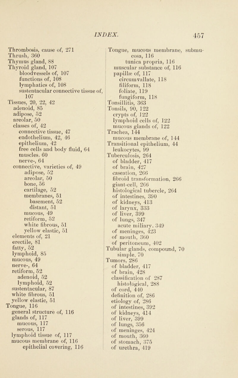 Thrombosis, cause of, 271 Thrush, 360 Thymus gland, 88 Thyroid gland, 107 bloodvessels of, 107 functions of, 108 lymphatics of, 108 sustentacular connective tissue of, 107 Tissues, 20, 22, 42 adenoid, 85 adipose, 52 areolar, 50 classes of, 42 connective tissue, 47 endothelium, 42, 46 epithelium, 42 free cells and body fluid, 64 muscles, 60 nerve-, 64 connective, varieties of, 49 adipose, 52 areolar, 50 bone, 56 cartilage, 52 membranes, 51 basement, 52 distant, 51 mucous, 49 retiform, 52 white fibrous, 51 yellow elastic, 51 elements of, 21 erectile, 81 fatty, 52 lymphoid, 85 mucous, 49 nerve-, 64 retiform, 52 adenoid, 52 lymphoid, 52 sustentacular, 87 white fibrous, 51 yellow elastic, 51 Tongue, 116 general structure of, 116 glands of, 117 mucous, 117 serous, 117 lymphoid tissue of, 117 mucous membrane of, 116 epithelial covering, 116 Tongue, mucous membrane, submu- cosa, 116 tunica propria, 116 muscular substance of, 116 papillae of, 117 circurn vallate, 118 filiform, 118 foliate, 119 fungiform, 118 Tonsillitis, 363 Tonsils, 90, 122 crypts of, 122 lymphoid cells of, 122 mucous glands of, 122 Trachea, 144 mucous membrane of, 144 Transitional epithelium, 44 leukocytes, 99 Tuberculosis, 264 of bladder, 417 of brain, 427 caseation, 266 fibroid transformation, 266 giant-cell, 266 histological tubercle, 264 of intestines, 390 of kidneys, 413 of larynx, 333 of liver, 399 of lungs, 347 acute miliary, 349 of meninges, 423 of mouth, 360 of peritoneum, 402 Tubular glands, compound, 70 simple, 70 Tumors, 286 of bladder, 417 of brain, 428 classification of 287 histological, 288 of cord, 440 definition of, 286 etiology of, 286 of intestines, 392 of kidneys, 414 of liver, 399 of lungs, 356 of meninges, 424 of mouth, 360 of stomach, 375 of urethra, 419