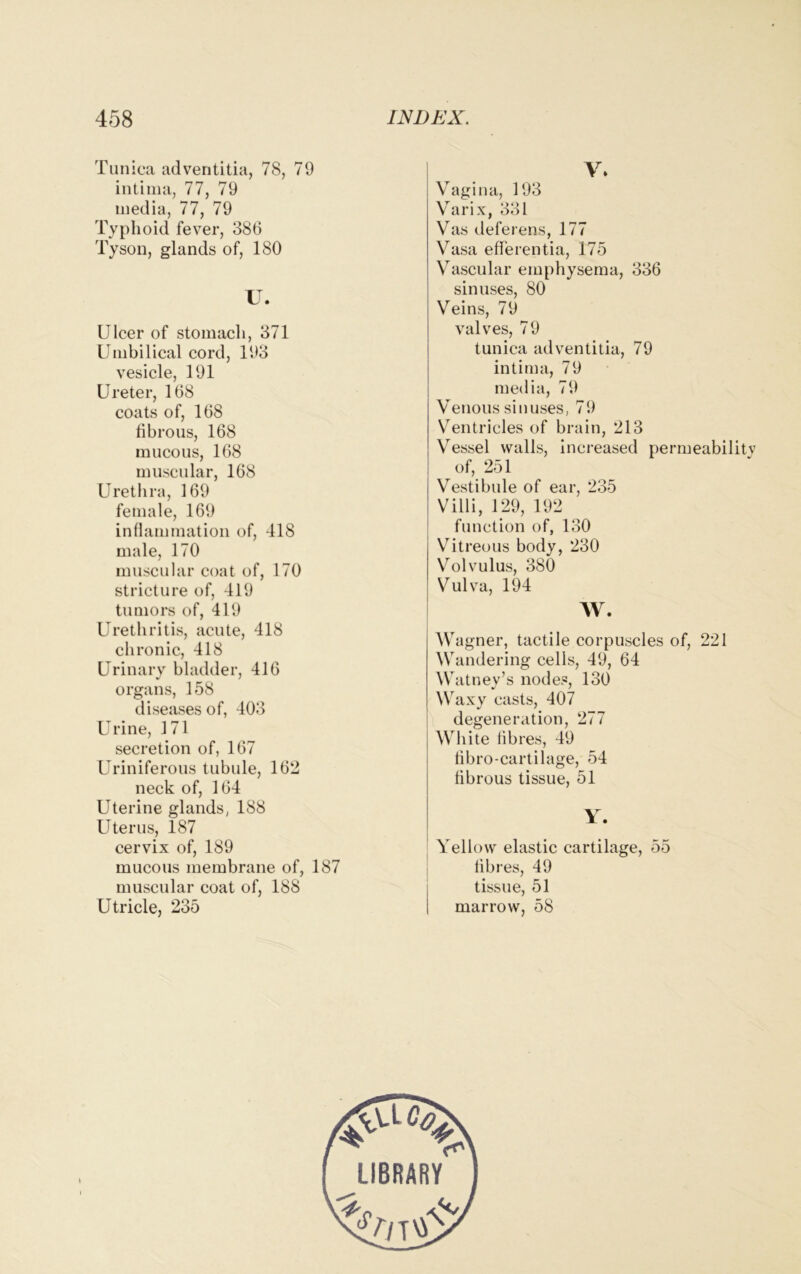 Tunica adventitia, 78, 79 intima, 77, 79 media, 77, 79 Typhoid fever, 386 Tyson, glands of, 180 U. Ulcer of stomach, 371 Umbilical cord, 193 vesicle, 191 Ureter, 168 coats of, 168 fibrous, 168 mucous, 168 muscular, 168 Urethra, 169 female, 169 inflammation of, 418 male, 170 muscular coat of, 170 stricture of, 419 tumors of, 419 Urethritis, acute, 418 chronic, 418 Urinary bladder, 416 organs, 158 diseases of, 403 Urine, 171 secretion of, 167 Uriniferous tubule, 162 neck of, 164 Uterine glands, 188 Uterus, 187 cervix of, 189 mucous membrane of, 187 muscular coat of, 188 Utricle, 235 V. Vagina, 193 Varix, 331 Vas deferens, 177 Vasa efferentia, 175 Vascular emphysema, 336 sinuses, 80 Veins, 79 valves, 79 tunica adventitia, 79 intima, 79 media, 79 Venous sinuses, 79 Ventricles of brain, 213 Vessel walls, increased permeability of, 251 Vestibule of ear, 235 Villi, 129, 192 function of, 130 Vitreous body, 230 Volvulus, 380 Vulva, 194 W. Wagner, tactile corpuscles of, 221 Wandering cells, 49, 64 Watney’s nodes, 130 Waxy casts, 407 degeneration, 277 White lib res, 49 fibro-cartilage, 54 fibrous tissue, 51 Y. Yellow elastic cartilage, 55 fibres, 49 tissue, 51 marrow, 58