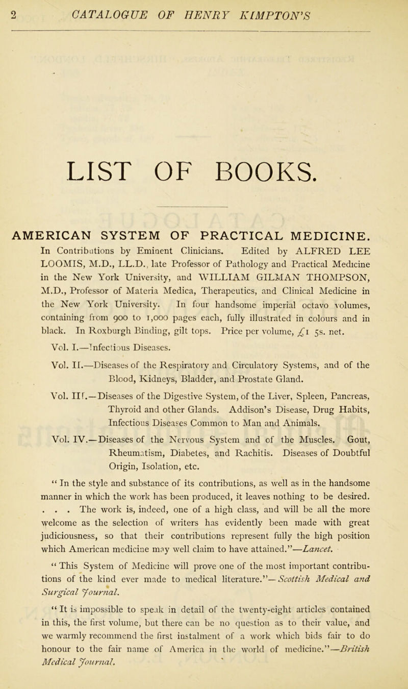 LIST OF BOOKS. AMERICAN SYSTEM OF PRACTICAL MEDICINE. In Contributions by Eminent Clinicians. Edited by ALFRED LEE LOOMIS, M.D., LL.D., late Professor of Pathology and Practical Medicine in the New York University, and WILLIAM GILMAN THOMPSON, M.D., Professor of Materia Medica, Therapeutics, and Clinical Medicine in the New York University. In four handsome imperial octavo volumes, containing from 900 to 1,000 pages each, fully illustrated in colours and in black. In Roxburgh Binding, gilt tops. Price per volume, £1 5s. net. Vol. I.—Infectious Diseases. Vol. II.—Diseases of the Respiratory and Circulatory Systems, and of the Blood, Kidneys, Bladder, and Prostate Gland. Vol. III. —Diseases of the Digestive System, of the Liver, Spleen, Pancreas, Thyroid and other Glands. Addison’s Disease, Drug Habits, Infectious Diseases Common to Man and Animals. Vol. IV.—Diseases of the Nervous System and of the Muscles. Gout, Rheumatism, Diabetes, and Rachitis. Diseases of Doubtful Origin, Isolation, etc. “ In the style and substance of its contributions, as well as in the handsome manner in which the work has been produced, it leaves nothing to be desired. . . . The work is, indeed, one of a high class, and will be all the more welcome as the selection of writers has evidently been made with great judiciousness, so that their contributions represent fully the high position which American medicine may well claim to have attained.”—Lancet. “ This System of Medicine will prove one of the most important contribu- tions of the kind ever made to medical literature.”— Scottish Medical and Surgical Journal. “It is impossible to speak in detail of the twenty-eight articles contained in this, the first volume, but there can be no question as to their value, and we warmly recommend the first instalment of a work which bids fair to do honour to the fair name of America in the world of medicine.”—British Medical Journal.