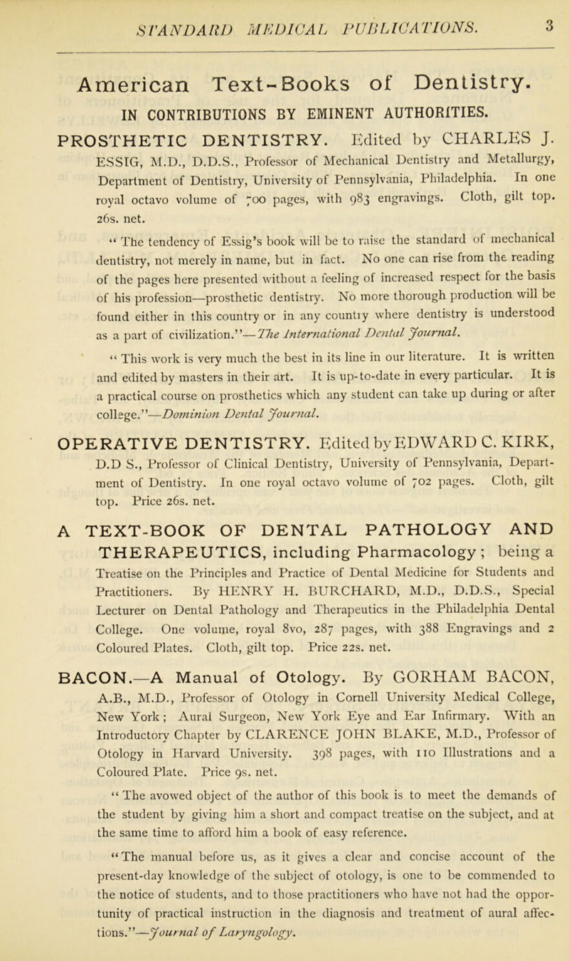 American Text-Books of Dentistry. IN CONTRIBUTIONS BY EMINENT AUTHORITIES. PROSTHETIC DENTISTRY. Edited by CHARLES J. ESSIG, M.D., D.D.S., Professor of Mechanical Dentistry and Metallurgy, Department of Dentistry, University of Pennsylvania, Philadelphia. In one royal octavo volume of 7°° pages, with 983 engravings. Cloth, gilt top. 26s. net. “ The tendency of Essig’s book will be to raise the standard of mechanical dentistry, not merely in name, but in fact. No one can rise from the reading of the pages here presented without a leeling of increased respect for the basis of his profession—prosthetic dentistry. No more thorough production will be found either in this country or in any countiy where dentistry is understood as a part of civilization.”—The International Dental Journal. “ This work is very much the best in its line in our literature. It is written and edited by masters in their art. It is up-to-date in every particular. It is a practical course on prosthetics which any student can take up during or after college.”—Dominion Dental Journal. OPERATIVE DENTISTRY. Edited by EDWARD C. KIRK, D.D S., Professor of Clinical Dentistry, University of Pennsylvania, Depart- ment of Dentistry. In one royal octavo volume of 702 pages. Cloth, gilt top. Price 26s. net. A TEXT-BOOK OF DENTAL PATHOLOGY AND THERAPEUTICS, including Pharmacology; being a Treatise on the Principles and Practice of Dental Medicine for Students and Practitioners. By HENRY H. BURCHARD, M.D., D.D.S., Special Lecturer on Dental Pathology and Therapeutics in the Philadelphia Dental College. One volume, royal 8vo, 287 pages, with 388 Engravings and 2 Coloured Plates. Cloth, gilt top. Price 22s. net. BACON.—A Manual of Otology. By GORHAM BACON, A.B., M.D., Professor of Otology in Cornell University Medical College, New York ; Aural Surgeon, New York Eye and Ear Infirmary. With an Introductory Chapter by CLARENCE JOHN BLARE, M.D., Professor of Otology in Harvard University. 398 pages, with no Illustrations and a Coloured Plate. Price 9s. net. “ The avowed object of the author of this book is to meet the demands of the student by giving him a short and compact treatise on the subject, and at the same time to afford him a book of easy reference. “ The manual before us, as it gives a clear and concise account of the present-day knowledge of the subject of otology, is one to be commended to the notice of students, and to those practitioners w'ho have not had the oppor- tunity of practical instruction in the diagnosis and treatment of aural affec- tions.”— Journal of Laryngology.