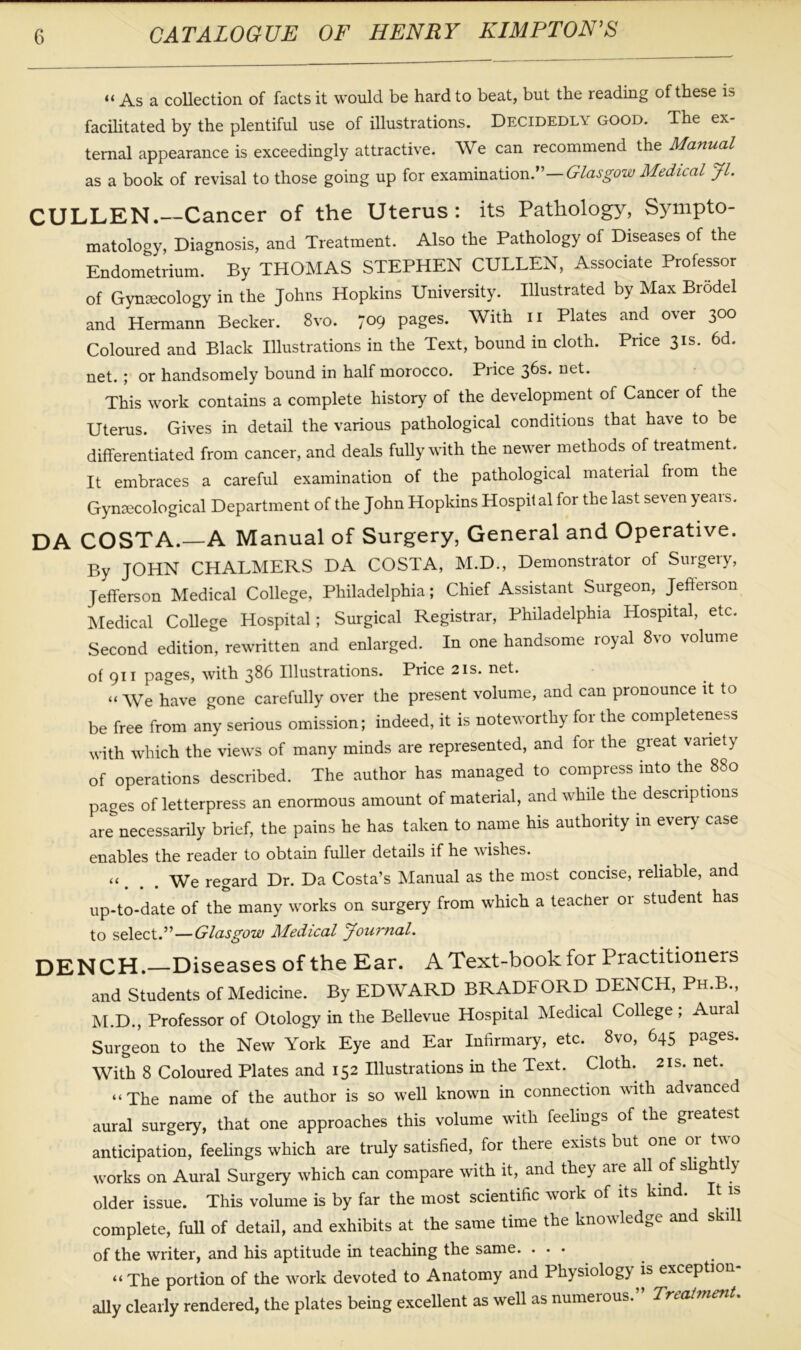 « As a collection of facts it would be hard to beat, but the reading of these is facilitated by the plentiful use of illustrations. Decidedly good. The ex- ternal appearance is exceedingly attractive. We can recommend the Manual as a book of revisal to those going up for examination.”—Glasgow Medical Jl. CULLEN.—Cancer of the Uterus: its Pathology, Sympto- matology, Diagnosis, and Treatment. Also the Pathology of Diseases of the Endometrium. By THOMAS STEPHEN CULLEN, Associate Professor of Gynaecology in the Johns Hopkins University. Illustrated by Max Brodel and Hermann Becker. 8vo. 7°9 pages. With 11 Plates and over 300 Coloured and Black Illustrations in the Text, bound in cloth. Price 31s. 6d. net. ; or handsomely bound in half morocco. Piice 3^s* neL This work contains a complete history of the development of Cancer of the Uterus. Gives in detail the various pathological conditions that have to be differentiated from cancer, and deals fully with the newer methods of treatment. It embraces a careful examination of the pathological material from the Gynaecological Department of the John Hopkins Hospital for the last seven years. DA COSTA.—A Manual of Surgery, General and Operative. By JOHN CHALMERS DA COSTA, M.D., Demonstrator of Surgery, Jefferson Medical College, Philadelphia; Chief Assistant Surgeon, Jefferson Medical College Hospital; Surgical Registrar, Philadelphia Hospital, etc. Second edition, rewritten and enlarged. In one handsome royal 8vo volume of 911 pages, with 386 Illustrations. Price 21s. net. “ We have gone carefully over the present volume, and can pronounce it to be free from any serious omission; indeed, it is noteworthy for the completeness with which the views of many minds are represented, and for the great variety of operations described. The author has managed to compress into the 880 pages of letterpress an enormous amount of material, and while the descriptions are necessarily brief, the pains he has taken to name his authority in every case enables the reader to obtain fuller details if he wishes. « We regard Dr. Da Costa’s Manual as the most concise, reliable, and up-to-date of the many works on surgery from which a teacher or student has to select.”—Glasgow Medical Journal. DENCH. Diseases of the Ear. A Text-book for Practitioners and Students of Medicine. By EDWARD BRADFORD DENCH, Ph.B., M.D., Professor of Otology in the Bellevue Hospital Medical College ; Aural Surgeon to the New York Eye and Ear Infirmary, etc. 8vo, 645 pages. With 8 Coloured Plates and 152 Illustrations in the Text. Cloth. 21s. net. “The name of the author is so well known in connection with advanced aural surgery, that one approaches this volume with feelings of the greatest anticipation, feelings which are truly satisfied, for there exists but one or two works on Aural Surgery which can compare with it, and they are all of slight y older issue. This volume is by far the most scientific work of its kind, complete, full of detail, and exhibits at the same time the knowledge and ski 1 of the writer, and his aptitude in teaching the same. . . • “The portion of the work devoted to Anatomy and Physiology is exception- ally clearly rendered, the plates being excellent as well as numerous. Treatment.