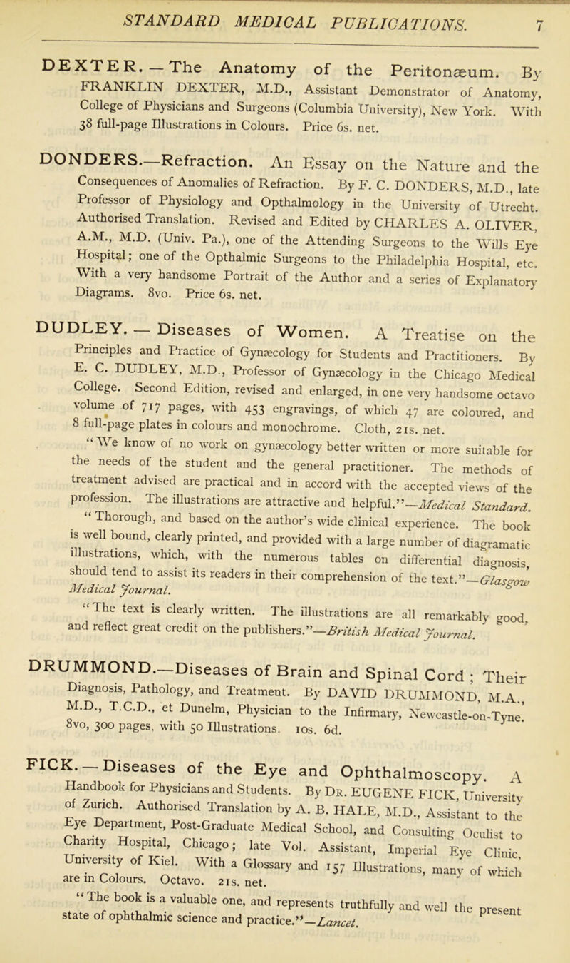 DEXTER. The Anatomy of the Peritonaeum. By FRANKLIN DEXTER, M.D., Assistant Demonstrator of Anatomy, College of Physicians and Surgeons (Columbia University), New York. With 38 full-page Illustrations in Colours. Price 6s. net. DONDERS—Refraction. An Essay on the Nature and the Consequences of Anomalies of Refraction. By F. C. DONDERS, M.D., late Professor of Physiology and Opthalmology in the University of Utrecht. Authorised Translation. Revised and Edited by CHARLES A. OLIVER A.M., M.D. (Univ. Pa.), one of the Attending Surgeons to the Wills Eye Hospital; one of the Opthalmic Surgeons to the Philadelphia Hospital, etc. With a very handsome Portrait of the Author and a series of Explanatory- Diagrams. 8vo. Price 6s. net. DUDLEY. — Diseases of Women. A Treatise on the Principles and Practice of Gynaecology for Students and Practitioners. By E. C. DUDLEY, M.D., Professor of Gynaecology in the Chicago Medical College. Second Edition, revised and enlarged, in one very handsome octavo volume of 717 pages, with 453 engravings, of which 47 are coloured, and 8 full-page plates in colours and monochrome. Cloth, 21s. net. “We know of no work on gynaecology better written or more suitable for the needs of the student and the general practitioner. The methods of treatment advised are practical and in accord with the accepted views of the profession. The illustrations are attractive and helpfulP-Medical Standard. “ Thorough> and based on the author’s wide clinical experience. The book is well bound, clearly printed, and provided with a large number of diagramatic illustrations, which, with the numerous tables on differential diagnosis should tend to assist its readers in their comprehension of the text.”—Glasgow Medical Journal. * “The text ls clearly written. The illustrations are all remarkably good, and reflect great credit on the publishers.”—British Medical Journal. DRUMMOND.—Diseases of Brain and Spinal Cord ; Their Diagnosis, Pathology, and Treatment. By DAVID DRUMMOND, M A M.D., T.C.D., et Dunelm, Physician to the Infirmary, Newcastle-on-Tyne! 8vo, 300 pages, with 50 Illustrations. 10s. 6d. FICK. —Diseases of the Eye and Ophthalmoscopy. A Handbook for Physicians and Students. By Dr. EUGENE FICK, University of Zurich. Authorised Translation by A. B. HALE, M.D., Assistant to the ye Department, Post-Graduate Medical School, and Consulting Oculist to Chanty Hospital, Chicago; late Vol. Assistant, Imperial Eye Clinic niversity of Kiel. With a Glossary and 157 Illustrations, many of which are in Colours. Octavo. 21s. net. “ Tbe b°ob is a vaIuabIe one, and represents truthfully and well the present state of ophthalmic science and practice.”—Lancet. *