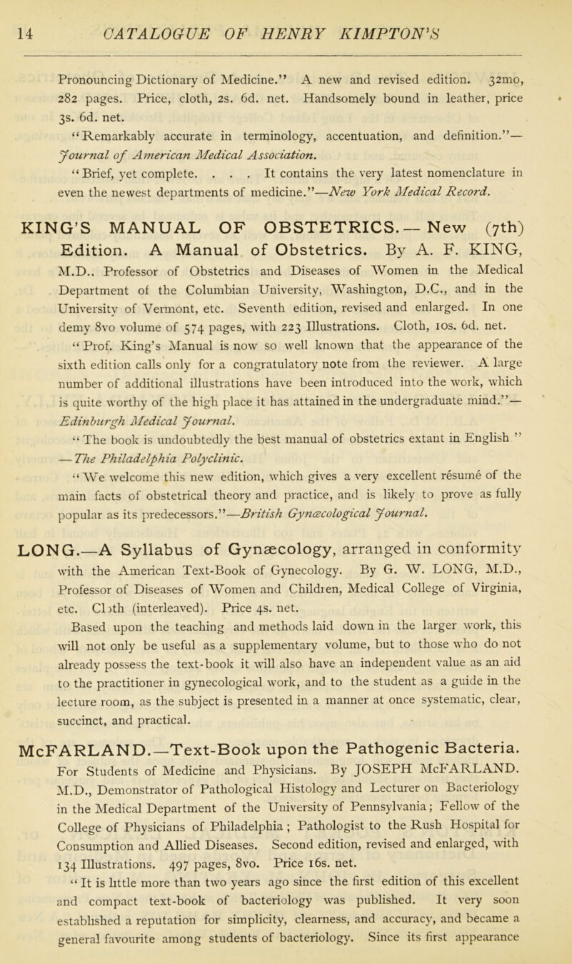 Pronouncing Dictionary of Medicine.” A new and revised edition. 32mo, 282 pages. Price, cloth, 2s. 6d. net. Handsomely bound in leather, price 3s. 6d. net. “Remarkably accurate in terminology, accentuation, and definition.”— Journal of American Medical Association. “ Brief, yet complete. . . . It contains the very latest nomenclature in even the newest departments of medicine.”—New York Medical Record. KING’S MANUAL OF OBSTETRICS. — New (7th) Edition. A Manual of Obstetrics. By A. F. KING, M.D., Professor of Obstetrics and Diseases of Women in the Medical Department of the Columbian University, Washington, D.C., and in the University of Vermont, etc. Seventh edition, revised and enlarged. In one demy 8vo volume of 574 pages, with 223 Illustrations. Cloth, 10s. 6d. net. “ Prof. King’s Manual is now so well known that the appearance of the sixth edition calls only for a congratulatory note from the reviewer. A large number of additional illustrations have been introduced into the work, which is quite worthy of the high place it has attained in the undergraduate mind.” — Edinburgh Medical Journal. “ The book is undoubtedly the best manual of obstetrics extant in English ” — The Philadelphia Polyclinic. “We welcome this new edition, which gives a very excellent resume of the main facts of obstetrical theory and practice, and is likely to prove as fully popular as its predecessors.”—British Gyncecological Journal. LONG.—A Syllabus of Gynaecology, arranged in conformity with the American Text-Book of Gynecology. By G. W. LONG, M.D., Professor of Diseases of Women and Children, Medical College of Virginia, etc. Cloth (interleaved). P1ice4s.net. Based upon the teaching and methods laid down in the larger work, this will not only be useful as a supplementary volume, but to those who do not already possess the text-book it will also have an independent value as an aid to the practitioner in gynecological work, and to the student as a guide in the lecture room, as the subject is presented in a manner at once systematic, clear, succinct, and practical. McFARLAND.—Text-Book upon the Pathogenic Bacteria. For Students of Medicine and Physicians. By JOSEPH McFARLAND. M.D., Demonstrator of Pathological Histology and Lecturer on Bacteriology in the Medical Department of the University of Pennsylvania; Fellow of the College of Physicians of Philadelphia ; Pathologist to the Rush Hospital for Consumption and Allied Diseases. Second edition, revised and enlarged, with 134 Illustrations. 497 pages, 8vo. Price 16s. net. “ It is little more than two years ago since the first edition of this excellent and compact text-book of bacteriology was published. It very soon established a reputation for simplicity, clearness, and accuracy, and became a general favourite among students of bacteriology. Since its first appearance
