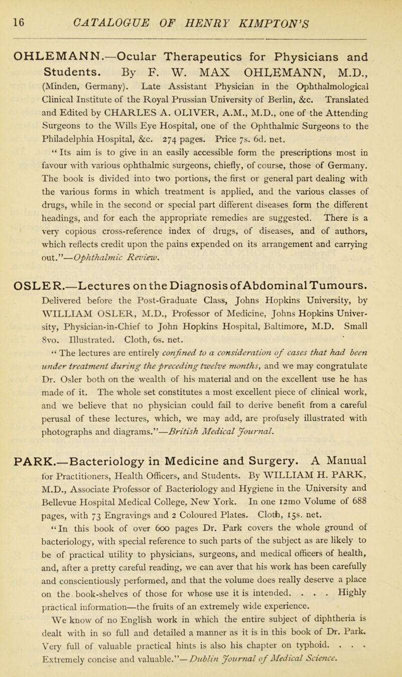 OHLEMANN.—Ocular Therapeutics for Physicians and Students. By F. W. MAX OHLEMANN, M.D., (Minden, Germany). Late Assistant Physician in the Ophthalmological Clinical Institute of the Royal Prussian University of Berlin, &c. Translated and Edited by CHARLES A. OLIVER, A.M., M.D., one of the Attending Surgeons to the Wills Eye Hospital, one of the Ophthalmic Surgeons to the Philadelphia Hospital, &c. 274 pages. Piice 7s. 6d. net. “Its aim is to give in an easily accessible form the prescriptions most in favour with various ophthalmic surgeons, chiefly, of course, those of Germany. The book is divided into two portions, the first or general part dealing with the various forms in which treatment is applied, and the various classes of drugs, while in the second or special part different diseases form the different headings, and for each the appropriate remedies are suggested. There is a very copious cross-reference index of drugs, of diseases, and of authors, which reflects credit upon the pains expended on its arrangement and carrying out.”—Ophthalmic Review. OSLER.—Lectures on the Diagnosis of Abdominal Tumours. Delivered before the Post-Graduate Class, Johns Hopkins University, by WILLIAM OSLER, M.D., Professor of Medicine, Johns Hopkins Univer- sity, Physician-in-Chief to John Hopkins Hospital, Baltimore, M.D. Small 8vo. Illustrated. Cloth, 6s. net. “ The lectures are entirely confined to a consideration of cases that had been under treatment during the preceding twelve numths, and we may congratulate Dr. Osier both on the wealth of his matenal and on the excellent use he has made of it. The whole set constitutes a most excellent piece of clinical work, and we believe that no physician could fail to derive benefit from a careful perusal of these lectures, which, we may add, are profusely illustrated with photographs and diagrams.”—British Medical Journal. PARK.—Bacteriology in Medicine and Surgery. A Manual for Practitioners, Health Officers, and Students. By WILLIAM H. PARK, M.D., Associate Professor of Bacteriology and Hygiene in the University and Bellevue Hospital Medical College, New York. In one i2mo Volume ot 688 pages, with 73 Engravings and 2 Coloured Plates. Cloth, 15s. net. “In this book of over 600 pages Dr. Park covers the whole ground of bacteriology, with special reference to such parts of the subject as are likely to be of practical utility to physicians, surgeons, and medical officers of health, and, after a pretty careful reading, we can aver that his work has been carefully and conscientiously performed, and that the volume does really deserve a place on the book-shelves of those for whose use it is intended. . . . Highly practical information—the fruits of an extremely wide experience. We know of no English work in which the entire subject of diphtheria is dealt with in so full and detailed a manner as it is in this book of Dr. Park. Very full of valuable practical hints is also his chapter on typhoid. . . . Extremely concise and valuable.”—Dublin Journal of Medical Science.