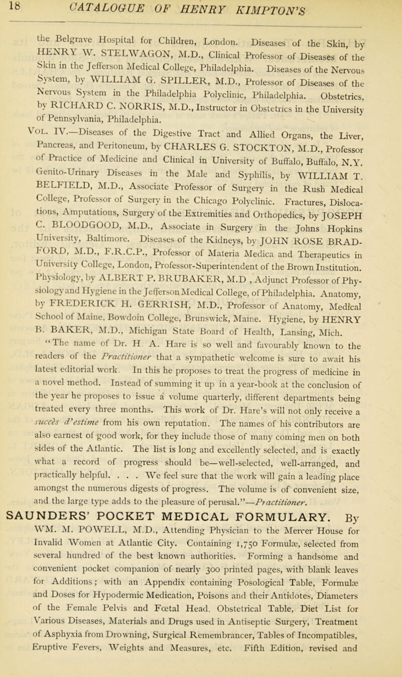 the Belgrave Hospital for Children, London. Diseases of the Skin, by HENRY W. STELWAGON, M.D., Clinical Professor of Diseases of the Skin in the Jefferson Medical College, Philadelphia. Diseases of the Nervous System, by WILLIAM G. SPILLER, M.D., Professor of Diseases of the Nervous System in the Philadelphia Polyclinic, Philadelphia. Obstetrics, by RICHARD C. NORRIS, M.D., Instructor in Obstetrics in the University of Pennsylvania, Philadelphia. Vol. IV.—Diseases of the Digestive Tract and Allied Organs, the Liver, Pancreas, and Peritoneum, by CHARLES G. STOCKTON, M.D., Professor of Practice of Medicine and Clinical in University of Buffalo, Buffalo, N.Y. Genito-Urinary Diseases in the Male and Syphilis, by WILLIAM T. BELhIELD, M.D., Associate Professor of Surgery in the Rush Medical College, Professor of Surgery in the Chicago Polyclinic. Fractures, Disloca- tions, Amputations, Surgery of the Extremities and Orthopedics, by JOSEPH C. BLOODGOOD, M.D., Associate in Surgery in the Johns Hopkins University, Baltimore. Diseases of the Kidneys, by JOHN ROSE BRAD- FORD, M.D., F.R.C.P., Professor of Materia Medica and Therapeutics in Univeisity College, London, Professor-Superintendent of the Brown Institution. Physiology, by ALBERT P. BRUBAKER, M.D , Adjunct Professor of Phy- siology and Hygiene in the Jefferson Medical College, of Philadelphia. Anatomy, by FREDERICK H. GERRISH, M.D., Professor of Anatomy, Medical School of Maine. Bowdoin College, Brunswick, Maine. Hygiene, by HENRY B. BAKER, M.D., Michigan State Board of Health, Lansing, Mich. “The name of Dr. H. A. Hare is so well and favourably known to the readers of the Practitioner that a sympathetic welcome is sure to await his latest editorial work. In this he proposes to treat the progress of medicine in a novel method. Instead of summing it up in a year-book at the conclusion of the year he proposes to issue a volume quarterly, different departments being treated every three months. This work of Dr. Hare’s will not only receive a succes Pestime from his own reputation. The names of his contributors are also earnest of good work, for they include those of many coming men on both sides of the Atlantic. The list is long and excellently selected, and is exactly what a record of progress should be—well-selected, well-arranged, and practically helpful. . . . We feel sure that the work will gain a leading place amongst the numerous digests of progress. The volume is of convenient size, and the large type adds to the pleasure of perusal.”—P/actitioner. SAUNDERS’ POCKET MEDICAL FORMULARY. By WM. M. POWELL, M.D., Attending Physician to the Mercer House for Invalid Women at Atlantic City. Containing 1,750 Formulae, selected from several hundred of the best known authorities. Forming a handsome and convenient pocket companion of nearly 300 printed pages, with blank leaves for Additions; with an Appendix containing Posological Table, Formulae and Doses for Hypodermic Medication, Poisons and their Antidotes, Diameters of the Female Pelvis and Fcetal Head. Obstetrical Table, Diet List for Various Diseases, Materials and Drugs used in Antiseptic Surgery, Treatment of Asphyxia from Drowning, Surgical Remembrancer, Tables of Incompatibles, Eruptive Fevers, Weights and Measures, etc. Fifth Edition, revised and