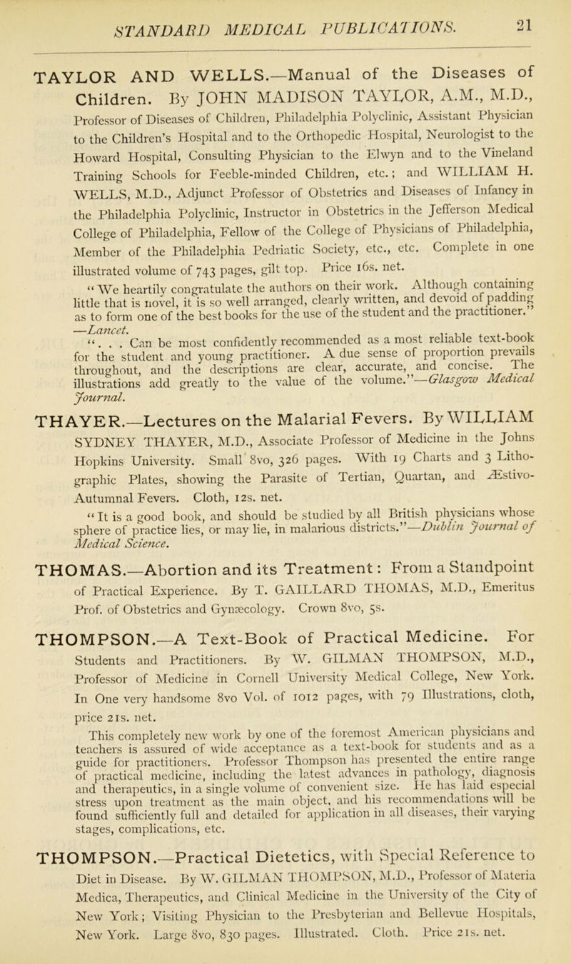 TAYLOR AND WELLS.—Manual of the Diseases of Children. By JOHN MADISON TAYLOR, A.M., M.D., Professor of Diseases of Children, Philadelphia Polyclinic, Assistant Physician to the Children’s Hospital and to the Orthopedic Hospital, Neurologist to the Howard Hospital, Consulting Physician to the Elwyn and to the Vineland Training Schools for Feeble-minded Children, etc.; and WILLIAM H. WELLS, M.D., Adjunct Professor of Obstetrics and Diseases of Infancy in the Philadelphia Polyclinic, Instructor in Obstetrics in the Jeffeison Medical College of Philadelphia, Fellow of the College of Physicians of Philadelphia, Member of the Philadelphia Pedriatic Society, etc., etc. Complete in one illustrated volume of 743 pages, gilt top. Price 16s. net. “ We heartily congratulate the authors on their work. Although containing little that is novel, it is so well arranged, clearly written, and devoid of padding as to form one of the best books for the use of the student and the piactitioner. —Lancet. .. . , , . . . . Can be most confidently recommended as a most reliable text-book for the student and young practitioner. A due sense of piopoition pie\ails throughout, and the descriptions are clear, accurate, aiM concise. The illustrations add greatly to the value of the volume. Glasgow Medical Journal. THAYER.—Lectures on the Malarial Fevers. By WILLIAM SYDNEY THAYER, M.D., Associate Professor of Medicine in the Johns Hopkins University. Small 8vo, 326 pages. With 19 Charts and 3 Litho- graphic Plates, showing the Parasite of Tertian, Quartan, and H£sti\o- Autumnal Fevers. Cloth, 12s.net. “It is a good book, and should be studied by all British physicians whose sphere of practice lies, or may lie, in malarious districts.”—Dublin Journal of Medical Science. THOM AS.—Abortion and its Treatment: From a Standpoint of Practical Experience. By T. GAILLARD THOMAS, M.D., Emeritus Prof, of Obstetrics and Gynaecology. Crown 8vo, 5s. THOMPSON.—A Text-Book of Practical Medicine. For Students and Practitioners. By W. GILMAN 1HOMPSON, M.D., Professor of Medicine in Cornell University Medical College, New \ork. In One very handsome 8vo Vol. of 1012 pages, with 79 Illustiations, cloth, price 2is. net. This completely new work bv one of the foremost American physicians and teachers is assured of wide acceptance as a text-book foi students and as a guide for practitioners. Professor lhompson has presented the entire lange of practical medicine, including the latest advances in pathology, diagnosis and therapeutics, in a single volume of convenient size. He has laid especial stress upon treatment as the main object, and his recommendations will be found sufficiently full and detailed for application in all diseases, their varying stages, complications, etc. THOMPSON.—Practical Dietetics, with vSpecial Reference to Diet in Disease. By W. GILMAN THOMPSON, M.D., Professor of Materia Medica, Therapeutics, and Clinical Medicine in the University of the City of New York; Visiting Physician to the Presbyterian and Bellevue Hospitals, New York. Large 8vo, 830 pages. Illustrated. Cloth. Price 21s. net.