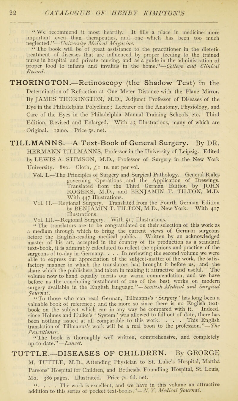 “We recommend it most heartily. It fills a place in medicine more important even than therapeutics, and one which has been too much neglected.”—University Medical Magazine. “ The book will be of great assistance to the practitioner in the dietetic treatment of diseases that are influenced by proper feeding to the trained nurse iu hospital and private nursing, and as a guide in the administration of proper food to infants and invalids in the home.”—College and Clinical Record. THORINGTON.—Retinoscopy (the Shadow Test) in the Determination of Refraction at One Meter Distance with the Plane Mirror. By JAMES THORINGTON, M.D., Adjunct Professor of Diseases of the Eye in the Philadelphia Polyclinic ; Lecturer on the Anatomy, Physiology, and Care of the Eyes in the Philadelphia Manual Training Schools, etc. Third Edition, Revised and Enlarged. With 43 Illustrations, many of which are Original. 121110. Price 5s. net. TILLMANNS.—A Text-Book of General Surgery. By DR. HERMANN TILLMANNS, Professor in the University of Leipzig. Edited by LEWIS A. STIMSON, M.D., Professor of Surgery in the New York University. 8vo. Cloth, £\ is. net per vol. Vol. I.—The Principles of Surgery and Surgical Pathology. General Rules governing Operations and the Application of Dressings. Translated from the Third German Edition by JOHN ROGERS, M.D., and BENJAMIN T. TILTON, M.D. With 447 Illustrations. Vol. II.—Regional Surgery. Translated from the Fourth German Edition by BENJAMIN T. TILTON, M D, New York. With 417 Illustrations. Vol. III.—Regional Surgery. With 517 Illustrations. “ The translators are to be congratulated on their selection of this work as a medium through which to bring the current views of German surgeons before the English-reading medical public. Written by an acknowledged master of his art, accepted in the country of its production as a standard text-book, it is admirably calculated to reflect the opinions and practice of the surgeons of to-day in Germany. ... In reviewing the second volume we were able to express our appreciation of the subject-matter of the work, the satis- factory manner in which the translators had brought it before us, and the share which the publishers had taken in making it attractive and useful. The volume now to hand equally merits our warm commendation, and we have before us the concluding instalment of one of the best works on modern surgery available in the English language.” — Scottish Medical and Surgical Journal. “To those who can read German, Tillmanns’s * Surgery ’ has long been a valuable book of reference ; and the more so since there is no English text- book on the subject which can in any way be compared with it. Indeed, since Holmes and Hulke’s ‘ System ’ was allowed to fall out of date, there has been nothing issued at all comparable to this work. . . . This English translation of Tillmanns’s work will be a real boon to the profession.”—The Practitioner. “The book is thoroughly well written, comprehensive, and completely up-to-date.”—La7icet. TUTTLE.—DISEASES OF CHILDREN. By GEORGE M. TUTTLE, M.D., Attending Physician to St. Luke’s Hospital, Martha Parsons’ Hospital for Children, and Bethesda Foundling Hospital, St. Louis, Mo. 386 pages. Illustrated. Price 7s. 6d. net. “. . . . The work is excellent, and we have in this volume an attractive addition to this series of pocket text-books.”—N. Y. Medical Journal.