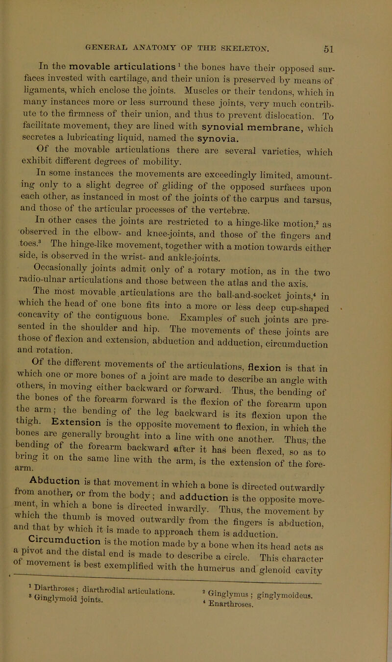 In the movable articulations ^ the bones have their opposed sur- faces invested with cartilage, and their union is preserved by means of ligaments, which enclose the joints. Muscles or their tendons, which in many instances more or less surround these joints, very much contrib- ute to the firmness of their union, and thus to prevent dislocation. To facilitate movement, they are lined with synovial membrane, which secretes a lubricating liquid, named the synovia. Of the movable articulations there are several varieties, which exhibit different degrees of mobility. In some instances the movements are exceedingly limited, amount- ing only to a slight degree of gliding of the opposed surfaces upon each other, as instanced in most of the joints of the carpus and tarsus, and those of the articular processes of the vertebrae. In other cases the joints are restricted to a hinge-like motion,^ as observed in the elbow- and knee-joints, and those of the fingers and toes.®^ The hinge-like movement, together with a motion towards either side, is observed in the wrist- and ankle-joints. Occasionally joints admit only of a rotary motion, as in the two radio-ulnar articulations and those between the atlas and the axis. The most movable. articulations are the ball-and-socket joints,'* in which the head of one bone fits into a more or less deep cup-shaped concavity of the contiguous bone. Examples of such joints are pre- sented m the shoulder and hip. The movements of these joints are those of fiexion and extension, abduction and adduction, circumduction and rotation. Of the different movements of the articulations, flexion is that in which one or more bones of a joint are made to describe an angle with others, in moving either backward or forward. Thus, the bending of the bones of the forearm forward is the flexion of the forearm upon backward is its flexion upon the high. Extension is the opposite movement to flexion, in which the ones aie generally brought into a line with one another. Thus the brint'^H f been flexed, so as to bim^ It on the same line with the arm, is the extension of the fore- <irm. from ■“ ™ outwardly iTt Tn wWl *“* i- *0 opposite move whiet, Thus, the movement by and that LTu •! ‘he fingers is abduction, and that by which it le made to approach them is adduction a Divra“nd ?b‘h-T ““<‘0 hy a hono when its head acts as of It-emlt ° This clnaracter of movement ,s best exemplified with the humerus and glenoid cavity * Diarthroses; diarthrodial articulations. ® Ginglymoid joints. ^ Ginglymus; ginglymoideus. * Enarthroses.