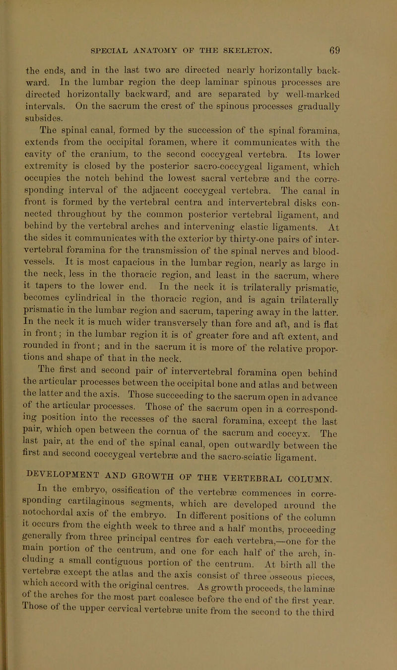 the ends, and in the last two are directed nearly horizontally back- ward. In the lumbar region the deep laminar spinous processes are directed horizontally backward', and are separated by well-marked intervals. On the sacrum the crest of the spinous processes gradually subsides. The spinal canal, formed by the succession of the spinal foramina, extends from the occipital foramen, where it communicates with the cavity of the cranium, to the second coccygeal vertebra. Its lower extremity is closed by the posterior sacro-coccygeal ligament, which occupies the notch behind the lowest sacral vertebrae and the corre- sponding interval of the adjacent coccygeal vertebra. The canal in front is formed by the vertebral centra and inteiwertebral disks con- nected throughout by the common posterior vertebral ligament, and behind by the vertebral arches and intervening elastic ligaments. At the sides it communicates with the exterior by thirty-one pairs of inter- vertebral foramina for the transmission of the spinal nerves and blood- vessels. It is most capacious in the lumbar region, nearly as large in the neck, less in the thoracic region, and least in the sacrum, where it tapers to the lower end. In the neck it is trilaterally prismatic, becomes cylindrical in the thoracic region, and is again trilaterally prismatic in the lumbar region and sacrum, tapering away in the latter. In the neck it is much wider transversely than fore and aft, and is flat in front; in the lumbar region it is of greater fore and aft extent, and rounded in front j and in the sacrum it is more of the relative propor- tions and shape of that in the neck. The first and second pair of intervertebral foramina open behind the articular processes between the occipital bone and atlas and between the latter and the axis. Those succeeding to the sacrum open in advance of the articular processes. Those of the sacrum open in a correspond- ing position into the recesses of the sacral foramina, except the last pair, which open between the cornua of the sacrum and coccyx. The hist pair, at the end of the spinal canal, open outwardly between the first and second coccygeal vertebrm and the sacro-sciatic ligament. DEVELOPMENT AND GEOWTH OP THE YERTEBKAL COLUMN. In the embiyo, ossification of the vertebrae commences in corre- sponding cartilaginous segments, which are developed around the notochordal axis of the embryo. In different positions of the column It occurs from the eighth week to three and a half months, proceeding generally from three principal centres for each vertebra,—one for the mam portion of the centrum, and one for each half of the arch, in- cluding a small contiguous portion of the centrum. At birth all the vertebral except the atlas and the axis consist of three osseous pieces, w ich accord with the original centres. As growth proceeds, the laminai ot the arches for the most part coalesce before the end of the first year, ose of the upper eervieal vertebras unite from the second to the third