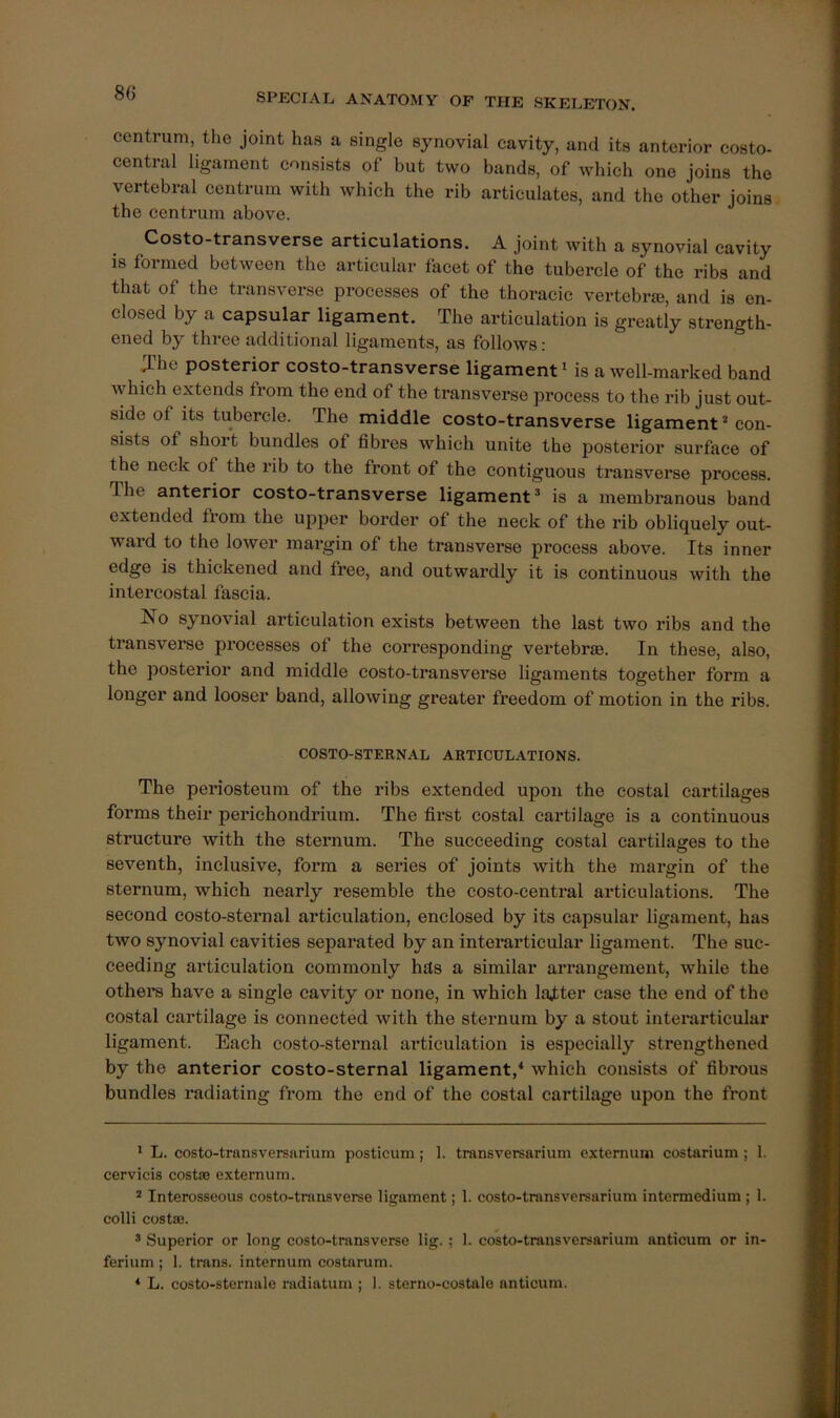 centrum, the joint has a single synovial cavity, and its anterior costo- central ligament consists of but two bands, of which one joins the vertebral centrum with which the rib articulates, and the other joins the centrum above. Costo-transverse articulations. A joint with a synovial cavity is formed between the articular facet of the tubercle of the ribs and that of the transverse processes of the thoracic vertebra, and is en- closed by a capsular ligament. The articulation is greatly strength- ened by three additional ligaments, as follows: The posterior costo-transverse ligament ^ is a well-marked band which extends from the end of the transverse process to the I’ib just out- side of its tubercle. The middle costo-transverse ligament ’ con- sists of short bundles of fibres which unite the posterior surface of the neck of the rib to the front of the contiguous transverse process. The anterior costo-transverse ligament’ is a membranous band extended from the upper border of the neck of the rib obliquely out- ward to the lower margin of the transverse process above. Its inner edge is thickened and free, and outwardly it is continuous with the intercostal fascia. No synovial articulation exists between the last two ribs and the transverse processes of the corresponding vertebrae. In these, also, the posterior and middle costo-transverse ligaments together form a longer and looser band, allowing greater freedom of motion in the ribs. COSTO-STERNAL ARTICULATIONS. The periosteum of the ribs extended upon the costal cartilages forms their perichondrium. The first costal cartilage is a continuous structure with the sternum. The succeeding costal cartilages to the seventh, inclusive, form a series of joints with the margin of the sternum, which nearly resemble the costo-central articulations. The second costo-sternal articulation, enclosed by its capsular ligament, has two synovial cavities separated by an interarticular ligament. The suc- ceeding articulation commonly hits a similar arrangement, while the others have a single cavity or none, in which lajtter case the end of the costal cartilage is connected with the sternum by a stout interarticular ligament. Each costo-sternal articulation is especially strengthened by the anterior costo-sternal ligament,‘ which consists of fibrous bundles radiating from the end of the costal cartilage upon the front * L. costo-transversarium posticum; 1. transversarium externum costarium ; 1. cervicis costae externum. * Interosseous costo-transverse ligament; 1. costo-transversarium intermedium ; 1. colli costae. * Superior or long costo-transverse lig.; 1. costo-transversarium anticum or in- ferium ; 1. trans. internum costarum. ‘ L. costo-sternale radiatum ; 1. sterno-costalo anticum.