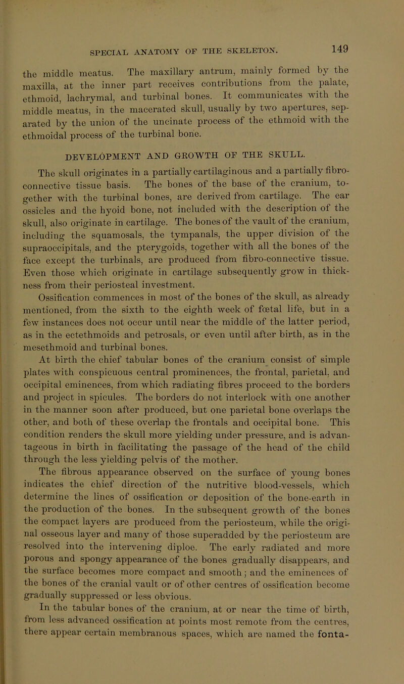 the middle meatus. The maxillary antrum, mainly formed by the maxilla, at the inner part receives contributions from the palate, ethmoid, lachrymal, and turbinal bones. It communicates with the middle meatus, in the macerated skull, usually by two apertures, sep- arated by the union of the uncinate process of the ethmoid with the ethmoidal pi'ocess of the turbinal bone. DEVELOPMENT AND GKOWTH OP THE SKULL. The skull originates in a partially cartilaginous and a partially fibro- connective tissue basis. The bones of the base of the cranium, to- gether with the turbinal bones, are derived from cartilage. The ear ossicles and the hyoid bone, not included with the description of the skull, also originate in cartilage. The bones of the vault of the cranium, including the squamosals, the tympanals, the upper division of the supraoccipitals, and the pterygoids, together with all the bones of the face except the turbinals, are produced from fibro-connective tissue. Even those which originate in cartilage subsequently grow in thick- ness from their periosteal investment. Ossification commences in most of the bones of the skull, as already mentioned, from the sixth to the eighth week of foetal life, but in a few instances does not occur until near the middle of the latter period, as in the ectethmoids and petrosals, or even until after birth, as in the mesethmoid and turbinal bones. At birth the chief tabular bones of the cranium consist of simple plates with conspicuous central prominences, the frontal, parietal, and occipital eminences, from which radiating fibres proceed to the borders and project in spicules. The borders do not interlock with one another in the manner soon after produced, but one parietal bone overlaps tbe other, and both of these overlap the frontals and occipital bone. This condition renders the skull more yielding under pressure, and is advan- tageous in birth in facilitating the passage of the head of the child through the less yielding pelvis of the mother. The fibrous appearance observed on the surface of young bones indicates the chief direction of the nutritive blood-vessels, which determine the lines of ossification or deposition of the bone-earth in the production of the bones. In the subsequent growth of the bones the compact layers are produced from the periosteum, while the origi- nal osseous layer and many of those superadded by the periosteum are resolved into the intervening diploe. The early radiated and more porous and spongy appearance of the bones gradually disappears, and the surface becomes more compact and smooth; and the eminences of the bones of the cranial vault or of other centres of ossification become gradually suppressed or less obvious. In the tabular bones of the cranium, at or near the time of birth, from less advanced ossification at points most remote from the centres, there appear certain membranous spaces, which are named the fonta-