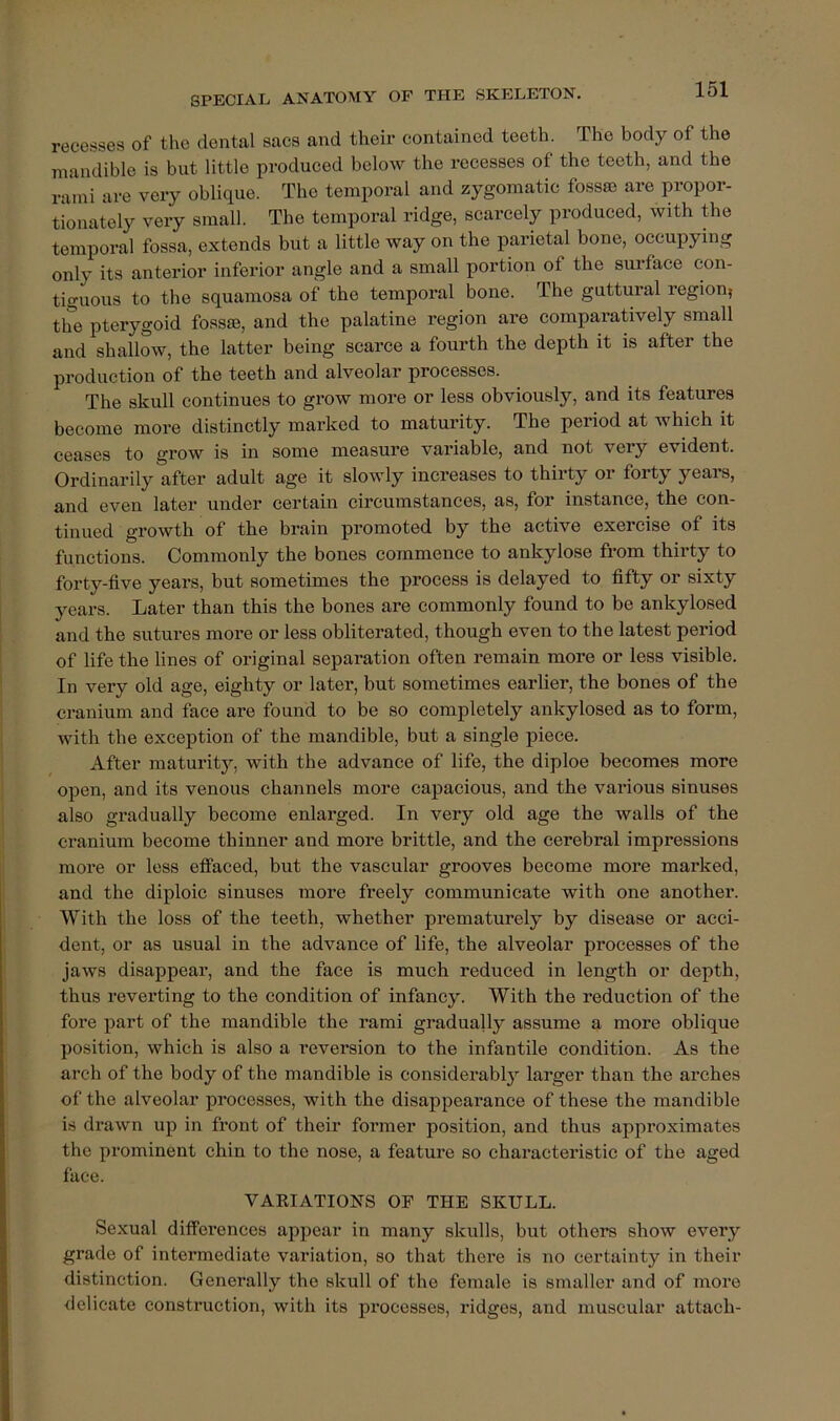 recesses of the dental sacs and their contained teeth. The body of the mandible is but little produced below the recesses of the teeth, and the rami are very oblique. The temporal and zygomatic fossae are propor- tionately very small. The temporal ridge, scarcely produced, with the temporal fossa, extends but a little way on the parietal bone, occupying only its anterior inferior angle and a small portion of the surface con- tiguous to the squamosa of the temporal bone. The guttural region, the pterygoid fossae, and the palatine region are comparatively small and shallow, the latter being scarce a fourth the depth it is after the production of the teeth and alveolar processes. The skull continues to grow more or less obviously, and its features become more distinctly marked to maturity. The period at which it ceases to grow is in some measure variable, and not very evident. Ordinarily after adult age it slowly increases to thirty or forty years, and even later under certain circumstances, as, for instance, the con- tinued growth of the brain promoted by the active exercise of its functions. Commonly the bones commence to ankylose from thirty to forty-five years, but sometimes the process is delayed to fifty or sixty 3^ears. Later than this the bones are commonly found to be ankylosed and the sutures more or less obliterated, though even to the latest period of life the lines of original separation often remain more or less visible. In very old age, eighty or later, but sometimes earlier, the bones of the cranium and face are found to be so completely ankylosed as to form, with the exception of the mandible, but a single piece. After maturity, with the advance of life, the diploe becomes more open, and its venous chajinels more capacious, and the various sinuses also gradually become enlarged. In very old age the walls of the cranium become thinner and more brittle, and the cerebral impressions more or less effaced, but the vascular grooves become more marked, and the diploic sinuses more freely communicate with one another. With the loss of the teeth, whether prematurely by disease or acci- dent, or as usual in the advance of life, the alveolar processes of the jaws disappear, and the face is much reduced in length or depth, thus reverting to the condition of infancy. With the reduction of the foi’e part of the mandible the rami gradually assume a more oblique position, which is also a reversion to the infantile condition. As the arch of the body of the mandible is considerably larger than the arches of the alveolar processes, with the disappearance of these the mandible is drawn up in front of their former position, and thus approximates the prominent chin to the nose, a feature so characteristic of the aged face. VAKIATIONS OF THE SKULL. Sexual differences appear in many skulls, but others show every grade of intermediate variation, so that there is no certainty in their distinction. Generally the skull of the female is smaller and of more delicate construction, with its pi’ocesses, ridges, and muscular attach-