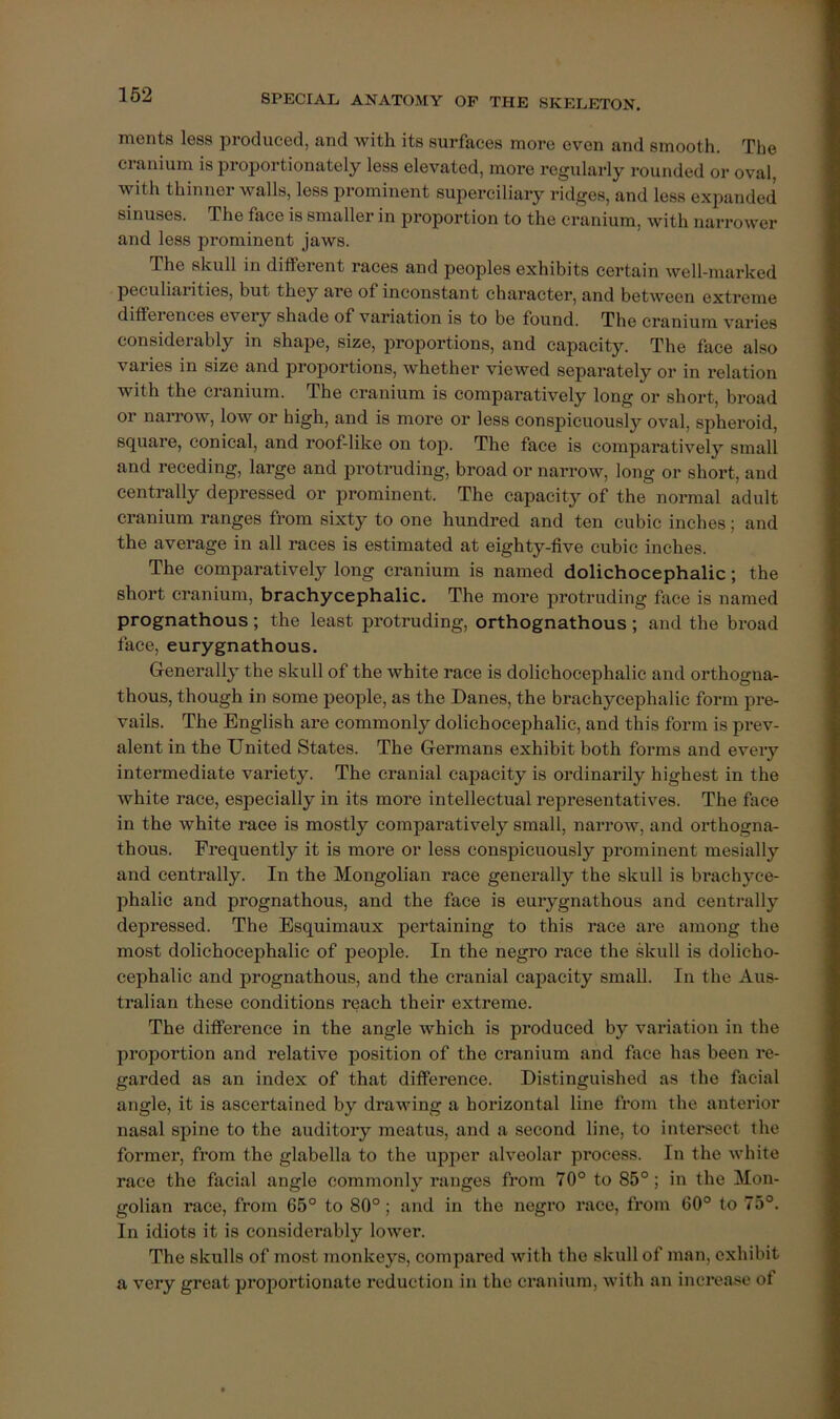 mentB less produced, and with its surfaces more even and smooth. The cranium is proportionately less elevated, more regularly rounded or oval, with thinner walls, less prominent superciliary ridges, and less expanded sinuses. The face is smaller in proportion to the cranium, with narrower and less prominent jaws. The skull in different races and peoples exhibits certain well-marked peculiarities, but they are of inconstant character, and between extreme differences every shade of variation is to be found. The cranium varies considerably in shape, size, proportions, and capacity. The face also varies in size and proportions, whether viewed separately or in relation with the cranium. The cranium is comparatively long or short, broad or narrow, low or high, and is more or less conspicuously oval, siiheroid, square, conical, and roof-like on top. The face is comparatively small and receding, large and protruding, broad or narrow, long or short, and centrally depressed or prominent. The capacity of the normal adult cranium ranges from sixty to one hundred and ten cubic inches; and the average in all races is estimated at eighty-five cubic inches. The comparatively long cranium is named dolichocephalic; the short cranium, brachycephalic. The more protruding face is named prognathous; the least protruding, orthognathous; and the broad face, eurygnathous. Generally the skull of the white race is dolichocephalic and orthogna- thous, though in some people, as the Danes, the brachycephalic form pre- vails. The English are commonly dolichocephalic, and this form is pi’ev- alent in the United States. The Germans exhibit both forms and every intermediate variety. The cranial capacity is ordinarily highest in the white race, especially in its more intellectual representatives. The face in the white race is mostly comparatively small, narrow, and orthogna- thous. Frequently it is more or less conspicuously prominent mesially and centrally. In the Mongolian race generally the skull is brachyce- phalic and prognathous, and the face is eurygnathous and centrally depressed. The Esquimaux pertaining to this race are among the most dolichocephalic of people. In the negro race the skull is dolicho- cephalic and prognathous, and the cranial capacity small. In the Aus- tralian these conditions reach their extreme. The difference in the angle which is produced by variation in the proportion and relative position of the cranium and face has been re- garded as an index of that difference. Distinguished as the facial angle, it is ascertained by drawing a horizontal line from the anterior nasal spine to the auditory meatus, and a second line, to intersect the former, from the glabella to the upper alveolar process. In the white race the facial angle commonly ranges from 70° to 85°; in the Mon- golian race, from 65° to 80°; and in the negro race, fi’om 60° to 75°. In idiots it is considerably lower. The skulls of most monkeys, compared with the skull of man, exhibit a very great proportionate I’cduction in the cranium, with an increase of