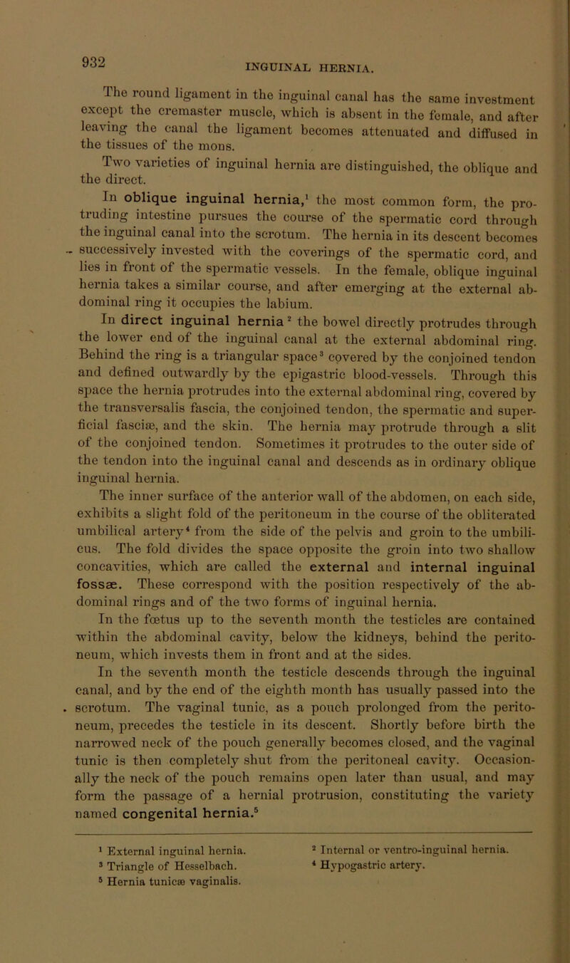 INGUINAL HERNIA. The round ligament in the inguinal canal has the same investment except the cremaster muscle, which is absent in the female, and after leaving the canal the ligament becomes attenuated and diffused in the tissues of the mons. Two varieties of inguinal hernia are distinguished, the oblique and the direct. In oblique inguinal hernia,* the most common form, the pro- truding intestine pursues the course of the spermatic cord through the inguinal canal into the scrotum. The hernia in its descent becomes ~ successively invested with the coverings of the spermatic cord, and lies in fiont of the spermatic vessels. In the female, oblique inguinal hei’nia takes a similar course, and after emerging at the external ab- dominal ring it occupies the labium. In direct inguinal hernia * the bowel directly protrudes through the lower end of the inguinal canal at the external abdominal ring. Behind the ring is a triangular space® covered by the conjoined tendon and defined outwardly by the epigastric blood-vessels. Through this space the hernia protrudes into the external abdominal ring, covered by the transversalis fascia, the conjoined tendon, the spermatic and super- ficial fasci®, and the skin. The hernia may protrude through a slit of the conjoined tendon. Sometimes it protrudes to the outer side of the tendon into the inguinal canal and descends as in ordinary oblique inguinal hernia. The inner surface of the anterior wall of the abdomen, on each side, exhibits a slight fold of the peritoneum in the course of the obliterated umbilical artery^ from the side of the pelvis and groin to the umbili- cus. The fold divides the space opposite the groin into two shallow concavities, which are called the external and internal inguinal fossae. These correspond with the position respectively of the ab- dominal rings and of the two forms of inguinal hernia. In the foetus up to the seventh month the testicles are contained within the abdominal cavity, below the kidneys, behind the perito- neum, which invests them in front and at the sides. In the seventh month the testicle descends through the inguinal canal, and by the end of the eighth month has usually passed into the . scrotum. The vaginal tunic, as a pouch prolonged from the perito- neum, precedes the testicle in its descent. Shortly before birth the nan’owed neck of the pouch generally becomes closed, and the vaginal tunic is then completely shut from the peritoneal cavity. Occasion- ally the neck of the pouch remains open later than usual, and may form the passage of a hernial pi'otrusion, constituting the variety named congenital hernia.® 1 External inguinal hernia. ’ Internal or ventro-inguinal hernia. * Triangle of He.?selbach. * Hypogastric artery. ® Hernia tunicse vaginalis.