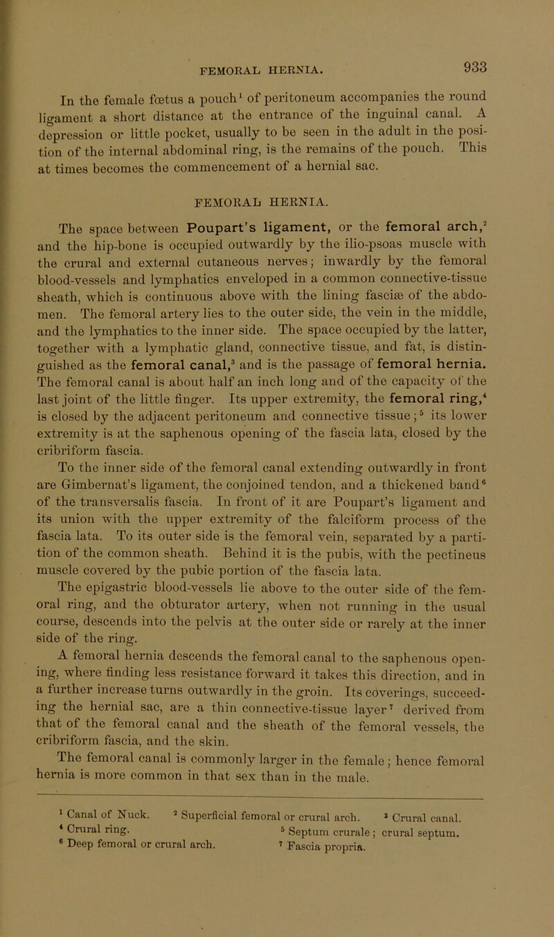 FEMOEAL HERNIA. In the female foetus a pouch ‘ of peritoneum accompanies the round ligament a short distance at the entrance of the inguinal canal. A depression or little pocket, usually to be seen in the adult in the posi- tion of the internal abdominal ring, is the remains of the pouch. This at times becomes the commencement of a hernial sac. FEMORAL HERNIA. The space between Poupart’s ligament, or the femoral arch,' and the hip-bone is occupied outwardly by the ilio-psoas muscle with the crural and external cutaneous nerves; inwai’dly by the femoral blood-vessels and lymphatics enveloped in a common connective-tissue sheath, which is continuous above with the lining fasciae of the abdo- men. The femoral artery lies to the outer side, the vein in the middle, and the lymphatics to the inner side. The space occupied by the latter, together with a lymphatic gland, connective tissue, and fat, is distin- guished as the femoral canal,^ and is the passage of femoral hernia. The femoral canal is about half an inch long and of the capacity of the last joint of the little finger. Its upper extremity, the femoral ring,* * is closed by the adjacent peritoneum and connective tissue; ^ its lower extremity is at the saphenous opening of the fascia lata, closed by the cribriform fascia. To the inner side of the femoral canal extending outwardly in front are Gimbernat’s ligament, the conjoined tendon, and a thickened band® of the transversalis fascia. In front of it are Poupart’s ligament and its union with the upper extremity of the falciform jDrocess of the fascia lata. To its outer side is the femoral vein, separated by a parti- tion of the common sheath. Behind it is the pubis, with the pectineus muscle covered by the pubic portion of the fascia lata. The epigastric blood-vessels lie above to the outer side of the fem- oral ring, and the obturator artery, when not running in the usual course, descends into the pelvis at the outer side or rarely at the inner side of the ring. A femoral hernia descends the femoral canal to the saphenous open- ing, where finding less resistance forward it takes this direction, and in a further increase turns outwardly in the groin. Its cdverings, succeed- ing the hernial sac, are a thin connective-tissue layer ^ derived from that of the femoral canal and the sheath of the femoral vessels, the cribriform fascia, and the skin. The femoral canal is commonly larger in the female; hence femoral hernia is more common in that sex than in the male. 1 Canal of Nuck. ’ Superficial femoral or crural arch. ’ Crural canal. * Crural ring. 6 Septum crurale ; crural septum. ® Deep femoral or crural arch. ^ Fascia propria.