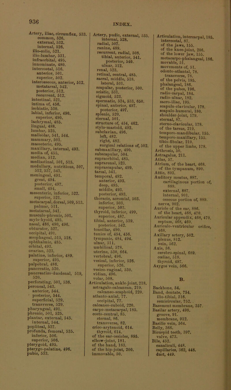 INDEX. Artery, iliac, circumflex, 633. common, 526. external, 332. internal, 526. ilio-colic, 521. ilio-lumbar, 531. infraorbital, 495. innominate, 480. intercostal, 516. anterior, 501. superior, 502. interosseous, anterior, 512. metatarsal, 542. posterior, 512. recurrent, 512. intestinal, 521. intima of, 456. ischiatic, 530. labial, inferior, 490. superior, 490. lachrymal, 485. lingual, 488. lumbar, 525. malleolar, 541, 544. mammary, 501. masseteric, 495. maxillary, internal, 493. media of, 455. median, 512. mediastinal, 501, 515. medullary, nutritious, 507, 512, 537, 543. meningeal, 491. great, 494. posterior, 497. small, 494. mesenteric, inferior, 522. superior, 521. metacarpal, dorsal, 509,513. palmar, 511. metatarsal, 541. musculo-phrenio, 501. mylo-hyoid, 495. na.sal, 486, 490, 496. obturator, 527. occipital, 491. oesophageal,-515, 518. ophthalmic, 483. orbital, 493. ovarian, 523. palatine, inferior, 489. superior, 495. palpebral, 486. pancreatic, 520. pancreatico-duodenal, 519, 520. perforating, 501, 536. peroneal, 543. anterior, 544. ' posterior, 544. superficial, 529. transverse, 529. pharyngeal, 491. phrenic, 501, 525. plantar, external, 545. internal, 544. popliteal, 637. profunda, femoral, 535. inferior, 606. superior, 506. pterygoid, 495. pterygo-palatine, 496. pubic, 533. Artery, pudic, external, 535. internal, 528. radial, 507. ranine, 489. recurrent, radial, 508. tibial, anterior, 541. posterior, 540. ulnar, 512. renal, 523. retinal, central, 485. sacral, middle, 518. lateral, 531. scapular, posterior, 500. sciatic, 531. sigmoid, 523. spermatic, 524, 533, 650. spinal, anterior, 497. posterior, 497. splenic, 520. sternal, 501. structure of, 454, 462. stylo-mastoid, 492. subclavian, 496. left, 482. right, 482. surgical relations of, 502. submaxillary, 490. subecapular, 504. supraorbital, 485. suprarenal, 523. suprascapular, 499. tarsal, 541. temporal, 492. anterior, 493. deep, 495. middle, 493. posterior, 493. thoracic, acromial, 503. inferior, 503. superior, 503. thyroid, inferior, 499. superior, 487. tibial, anterior, 539. posterior, 542. tonsillar, 490. tunics of, 454, 456. tympanic, 484, 494. ulnar, 511. umbilical, 578. uterine, 630, 664. vertebral, 496. vesical, inferior, 526. superior, 526. vesico-vaginal, 530. vidian, 496. volar, 508. Articulation, ankle-joint, 218. astragalo-calcanean, 219. calcaneo-scaphoid, 220. atlanto-axial, 77. occipital, 77. calcaneo-ouboid, 220. carpo-metacarpal, 185. costo-oentral, 85. sternal, 86. transverse, 82. crico-arytenoid, 614. thyroid, 614. of the ear-ossicles, 896. elbow-joint, 181. of the hand, 183. of the hip-joint, 200. immovable, 50. Articulation, intercarpal, 186. intercostal, 87. of the jaws, 155. of the knee-joint, 206. of the lower jaw, 155. metaoarpo-phalangeal, 186. movable, 51. movements of, 51. odonto-atlantal, 78. transverse, 78. of the pelvis, 195, phalangeal, 186. of the pubes, 196. radio-carpal, 184. radio-ulnar, 182. sacro-iliao, 195. scapulo-clavicular, 178. scapulo-humeral, 180. shoulder-joint, 179. sternal, 87. sterno-clavicular, 178. of the tarsus, 219. temporo-mandibular, 155. temporo-maxillary, 155. tibio-fibular, 210. of the upper limbs, 178. Arthrosis, 50. Astragalus, 211. Atlas, 57. Atrium, of the heart, 468. of the tj'mpanum, 890. Attic, 893. Auditory meatus, 887. cartilaginous portion of, 888. external, 887. internal, 901. osseous portion of, 889. nerve, 902. Auricle of the ear, 886. of the heart, 468, 470. Auricular appendix, 468, 470. septum, 468, 469. Auriculo-ventricular orifice, 468. Axillary artery, 602. plexus, 812. vein, 562. Axis, 58. cerebro-spinal, 689. coeliac, 518. thyroid, 497. Azygos vein, 566. B. Backbone, 54. Band, dentate, 754. ilio-tibial, 316. semicircular, 752. . Basement membrane, 357, Basilar artery, 498. groove, 91. membrane, 912. Basilic vein, 564. Belly, 366. Bicu.spid teeth, 397. valve, 473. Bile, 452. canaliculi, 448. capillaries, 362, 448. duct, 449.