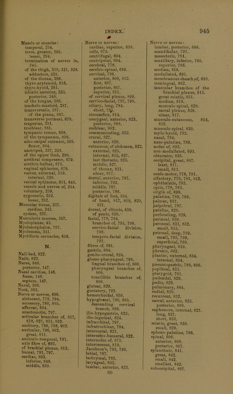 Muscio or muscles: teuijraral, 2o4. tores, greater, 295. lessor, 294. termination of nerves in, 245. of the thigh, 818, 321, 328. adductors, 323. of the tliorax, 266. thyro-arytenoid, 616. thyro-hyoid, 261. tibialis anterior, 333. posterior, 340. of the tongue, 386. trachelo-mastoid, 287. transversalis, 287. of the pinna, 887. transverse perineal, 678. trapezius, 281. trochlear, 861. tympanic tensor, 898. of the tympanum, 898. ulno-carpal extensor, 309. flexor, 304. unstriped, 237, 238. of the upper limb, 290. urethral compressor, 679. urethro-bulbar, 678. vaginal sphincter, 678. vastus, external, 319. internal, 320. vesical sphincter, 631, 640. vessels and nerves of, 244. voluntary, 239. zygomatic, 252. lesser, 252. Muscular tissue, 237. cardiac, 243. system, 237. Muscularis mucosa, 357. Myeloplaxes, 43. Myelencephalon, 767. Myolemma, 241. Myrtiform caruncles, 658. N. Nail-bed, 922. Nails, 922. Nares, 849. posterior, 147. Nasal cavities, 146. fossae, 146. septum, 147. Navel, 366. Neck, 363. Nerve or nerves, 690. abducent, 779, 794. accessory, 780, 805. afibrent, 694. anastomotic, 797. articular branches of, 817, 818, 827, 831, 832. auditory, 780, 798, 902. auricular, 796, 802. great, 811. auriculo-temporal, 791. axis fibre of, 692. of brachial plexus, 813. buccal, 791, 797. cardiac, 803. inferior, 840. middle, 839. INDEX.' 0 Nerve or nerves: cardiac, superior, 838. colls, 675; centrifugal, 694. centripetal, 694. cerebral, 778. cerebro-spinal, 689. cervical, 798. anterior, 809, 812. first, 807. posterior, 807. superior, 811. of cervical plexus, 809. cervico-facial, 797, 798. ciliary, long, 784. short, 7^. circumflex, 814. ■coccygeal, anterior, 823. posterior, 808. cochlear, 902. communicating, 832. crural, 827. anterior, 826. cutaneous, of abdomen, 822. external, 825. internal, 815, 827. last thoracic, 823. middle, 827. of thorax, 821. ulnar, 817. dental, anterior, 787. inferior, 792. middle, 787. posterior, 786. digitals of foot, 834. of hand, 817, 819, 820, 821. dorsal, of clitoris, 830. of penis, 830.* facial, 779, 794. branches of, 795, 798. cervico-facial division, 798. temporo-facial division, 797. fibres of, 691. gastric, 804. genito-crural, 824. glosso-pharyngeal, 798. lingual branches of, 800. pharyngeal branches of, 800. tonsillitio branches of, 800. gluteal, 829. gustatory, 792. hemorrhoidal, 830. hypoglossal, 780, 805. descending cervical branch, 806. ilio-hypogastric, 823. ilio-inguinal, 824. infraorbital, 797. infratrochlear, 784. intercostal, 821. intercosto-humeral, 822. internodes of, 673. interosseous, 819. Jacobson’s, 793, 798. labial, 787. lachrymal, 783. laryngeal, 803. lumbar, anterior, 823. 60 945 Nerve or nerves: lumbar, posterior, 808. mandibular, 797. masseteric, 791. maxillary, inferior, 790. superior, 786. median, 818. medullated, 691. membranous sheath of, 693. meningeal, 802. muscular branches of the brachial plexus, 813. great sciatic, 831. median, 819. musculo-spiral, 820. sacral plexus, 828. ulnar, 817. musculo-cutaneous, 815, 832. musculo-spiral, 820. mylo-hyoid, 792. nasal, 784. naso-palatine, 789. nodes of, 693. non-medullated, 693. obturator, 826. occipital, great, 807. least, 811. small, 811. oculo-motor, 778, 781. olfactory, 778, 781, 852. ophthalmic, 783. optic, 778, 781. origin of, 699. palatine, 788, 789. palmar, 817. palpebral, 787. patellar, 828. perforating, 829. perineal, 830. peroneal, 831, 832. small, 815. petrosal, deep, 789. small, 793, 799. superficial, 789. pharyngeal, 810. phrenic, 802. plantar, external, 834. internal, 834. pneumogastric, 780, 800. popliteal, 833. pterygoid, 791. pudendal, 829. pudic, 829. pulmonary, 804. radial, 820. recurrent, 832. sacral, anterior, 823. posterior, 808. saphenous, internal, 827. long, 827. short, 833. sciatic, great, 830. small, 829. spheno-palatine, 786. spinal, 806. anterior, 808. posterior, 807. splanchnic, 841. great, 842. small, 842. smallest, 842. suboccipital, 807.