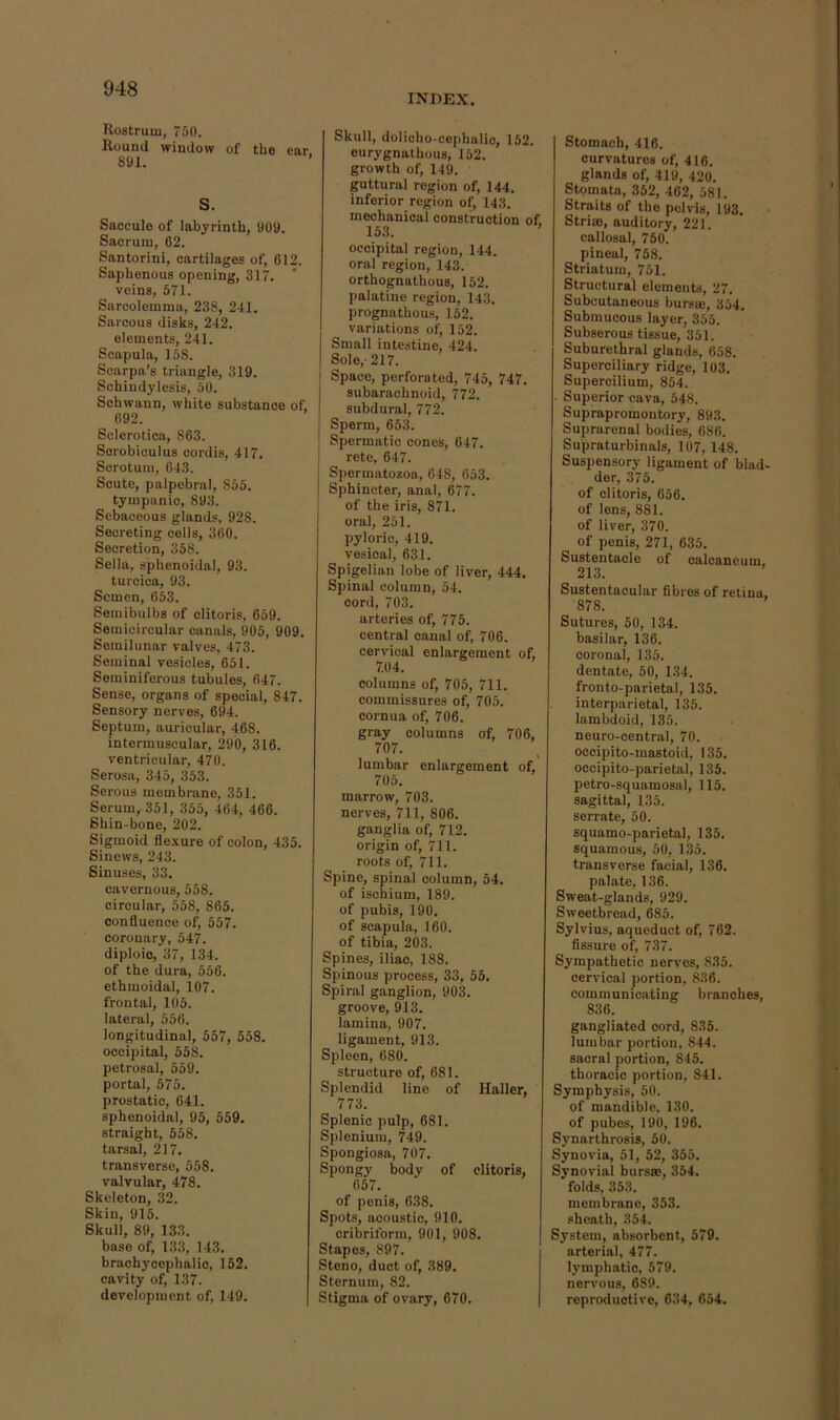 INDEX. Rostrum, 750. Round window of the car 891. ’ S. Saccule of labyrinth, 909. Sacrum, 62. Santorini, cartilages of, 612. Saphenous opening, 317. veins, 571. Sarcolemma, 238, 2-11. Sarcous disks, 242. elements, 241. Scapula, 158. Scarpa’s triangle, 319. Schindylesis, 50. Schwann, white substance of, 692. Sclerotica, 863. Sorobiculus cordis, 417. Scrotum, 643. Scute, palpebral, 855. tympanic, 893. Sebaceous glands, 928. Secreting cells, 300. Secretion, 358. Sella, sphenoidal, 93. turcica, 93. Semen, 653. Seraibulbs of clitoris, 659. Semicircular canals, 906, 909. Semilunar valves, 473. Seminal vesicles, 651. Seminiferous tubules, 647. Sense, organs of special, 847. Sensory nerves, 694. Septum, auricular, 468. intermuscular, 290, 316. ventricular, 470. Serosa, 345, 353. Serous membrane, 351. Serum, 351, 355, 464, 466. Shin-bone, 202. Sigmoid fle.xure of colon, 435. Sinews, 243. Sinuses, 33. cavernous, 558. circular, 558, 865. confluence of, 557. coronary, 547. diploic, 37, 134. of the dura, 556. ethmoidal, 107. frontal, 105. lateral, 556. longitudinal, 557, 558. occipital, 558. petrosal, 559. portal, 575. prostatic, 641. sphenoidal, 95, 559. straight, 558. tarsal, 217. transverse, 558. valvular, 478. Skeleton, 32. Skin, 915. Skull, 89, 133. base of, 133, 143. brachycophalic, 152. cavity of, 137. development of, 149. Skull, dolioho-cephalio, 152. eurygnathous, 152. growth of, 149. guttural region of, 144. inferior region of, 143. mechanical construction of. 153. ’ occipital region, 144. oral region, 143. orthognathous, 152. palatine region, 143. prognathous, 152. variations of, 152. Small intestine, 424. Sole,-217. I Space, perforated, 745, 747. subarachnoid, 772. subdural, 772. Sperm, 653. Spermatic cones, 647. rete, 647. I Spermatozoa, 648, 653. I Sphincter, anal, 677. of the iris, 871. oral, 251. pyloric, 419. vesical, 631. Spigelian lobe of liver, 444. Spinal column, 54. cord, 703. arteries of, 775. central canal of, 706. cervical enlargement of, 7.04. columns of, 705, 711. commissures of, 705. cornua of, 706. gray columns of, 706, 707. lumbar enlargement of, 705. marrow, 703. nerves, 711, 806. ganglia of, 712. origin of, 711. roots of, 711. Spine, spinal column, 54. of ischium, 189. of pubi.s, 190. of scapula, 160. of tibia, 203. Spines, iliac, 188. Spinous process, 33, 55. Spiral ganglion, 903. groove, 913. lamina, 907. ligament, 913. Spleen, 680. structure of, 681. Splendid line of Haller, 773. Splenic pulp, 681. Splenium, 749. Spongiosa, 707. Spongy body of clitoris, 657. of penis, 638. Spots, acoustic, 910. cribriform, 901, 908. Stapes, 897. Steno, duct of, 389. Sternum, 82. Stigma of ovary, 670. Stomach, 416. curvatures of, 416. glands of, 419, 420. Stomata, 352, 462, 581. Straits of the pelvis, 193. Strim, auditory, 221. callosal, 750. pineal, 758. Striatum, 751. Structural elements, 27. Subcutaneous bursae, 354. Submucous layer, 355. Subserous tissue, 351. Suburethral glands, 658. Superciliary ridge, 103. Supercilium, 854. ■ Superior cava, 548. Supfapromontory, 893. Suprarenal bodies, 686. Supraturbinals, 107, 148. Suspensory ligament of blad- der, 375. of clitoris, 656. of lens, 881. of liver, 370. of penis, 271, 635. Sustentacle of calcaneum, 213. Sustentacular fibres of retina, 878. Sutures, 50, 134. basilar, 136. coronal, 135. dentate, 50, 134. fronto-parietal, 135. interparietal, 135. lambdoid, 135. neuro-central, 70. occipito-mastoid, 135. occipito-parietal, 135. petro-squamosal, 115. sagittal, 135. serrate, 50. squamo-parietal, 135. squamous, 50, 135. transverse facial, 136. palate, 136. Sweat-glands, 929. Sweetbread, 685. Sylvius, aqueduct of, 762. fissure of, 737. Sympathetic nerves, 835. cervical portion, 836. communicating branches, 836. gangliated cord, 835. lumbar portion, 844. sacral portion, 845. thoracic portion, 841. Symphysis, 50. of mandible, 130. of pubes, 190, 196. Synarthrosis, 50. Synovia, 51, 52, 355. Synovial bursse, 354. folds, 353. membrane, 353. sheath, 354. System, absorbent, 579. arterial, 477. lymphatic, 579. nervous, 689. reproductive, 634, 654.