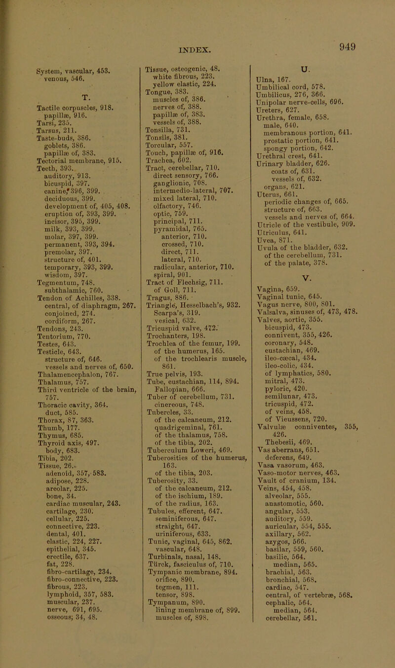 System, vascular, 453. venous, 546. T. Tactile corpuscles, 918. papilla), 916. Tarsi, 235. Tarsus, 211. Taste-buds, 386. goblets, 386. papillm of, 383. Tectorial membrane, 915. Teeth, 393. auditory, 913. bicuspid, 397. canine,*.396, 399. deciduous, 399. development of, 405, 408. eruption of, 393, 399. incisor, 395, 399. milk, 393, 399. molar, 397, 399. permanent, 393, 394. premolar, 397. structure of, 401. temporary, 393, 399. wisdom, 397. Tegmentum, 748. subthalamic, 760. Tendon of Achilles, 338. central, of diaphragm, 267. conjoined, 274. cordiform, 267. Tendons, 243. Tentorium, 770. Testes, 643. Testicle, 643. structure of, 646. vessels and nerves of, 650. Thalamencephalon, 767. Thalamus, 757. Third ventricle of the brain, 757. Thoracic cavity, 364. duct, 585. Thorax, 87, 363. Thumb, 177. Thymus, 685. Thyroid axis, 497. body, 683. Tibia, 202. Tissue, 26.. adenoid, 357, 583. adipose, 228. areolar, 225. bone, 34. cardiac muscular, 243. cartilage, 230. cellular, 225. connective, 223. dental, 401. elastic, 224, 227. epithelial, 345. erectile, 637. fat, 228. Bbro-cartilage, 234. Bbro-connective, 223. fibrous, 223. lymphoid, 357, 583. muscular, 237. nerve, 691, 695. osseous; 34, 48. Tissue, osteogenic, 48. white fibrous, 223. yellow elastic, 224. Tongue, 383. . muscles of, 386. nerves of, 388. papillae of, 383. vessels of, 388. Tonsilla, 731. Tonsils, 381. Torcular, 557. Touch, papillae of, 916. Trachea, 602. Tract, cerebellar, 710. direct sensory, 766. ganglionic, 708. intermedio-lateral, 707. mixed lateral, 710. olfactory, 746. optic, 759. principal, 711. pyramidal, 765. anterior, 710. crossed, 710. direct, 711. lateral, 710. radicular, anterior, 710. spiral, 901. Tract of Flechsig, 711. of Goll, 711. Tragus, 886. ■ Triangle, Hesselbach’s, 932. Scarpa’s, 319. vesical, 632. Tricuspid valve, 472.' Trochanters, 198. Trochlea of the femur, 199. of the humerus, 165. of the trochlearis muscle, 861. True pelvis, 193. Tube, eustachian, 114, 894. Fallopian, 666. Tuber of eerebellum, 731. cinereous, 748. Tubercles, 33. of the calcaneum, 212. quadrigeminal, 761. of the thalamus, 758. of the tibia, 202. Tuberculura Loweri, 469. Tuberosities of the humerus, 163. of the tibia, 203. Tuberosity, 33. of the calcaneum, 212. of the ischium, 189. of the radius, 163. Tubules, efferent, 647. seminiferous, 647. straight, 647. uriniferous, 633. Tunic, vaginal, 645, 862. vascular, 648. Turbinals, nasal, 148. Tiirck, fasciculus of, 710. Tympanic membrane, 894. orifice, 890. tegmen. 111. tensor, 898. Tympanum, 890. lining membrane of, 899. muscles of, 898. u. Ulna, 167. Umbilical cord, 578. Umbilicus, 276, 366. Unipolar nerve-cells, 696. Ureters, 627. Urethra, female, 658. male, 640. membranous portion, 641. prostatic portion, 641. spongy portion, 642. Urethral crest, 641. Urinary bladder, 626. coats of, 631. vessels of, 632. organs, 621. Uterus, 661. periodic changes of, 665. structure of, 663. vessels and nerves of, 664. Utricle of the vestibule, 909. Utrieiilus, 641. Uvea, 871. Uvula of the bladder, 632. of the cerebellum, 731. of the palate, 378. V. Vagina, 659. Vaginal tunic, 645. Vagus nerve, 800, 801. Valsalva, sinuses of, 473, 478. Valves, aortic, 355. bicuspid, 473. connivent, 355, 426. coronary, 548. eustachian, 469. ileo-csecal, 434. ileo-colic, 434. of lymphatics, 580. mitral, 473. pyloric, 420. semilunar, 473. tricuspid, 472. of veins, 458. of Vieussens, 720. Valvulae conniventes, 355, 426. Thebesii, 469. Vas aberrans, 651. deferens, 649. Vasa vasorum, 463. Vaso-motor nerves, 463. Vault of cranium, 134. Veins, 454, 458. alveolar, 555. anastomotic, 560. angular, 553. auditory, 559. auricular, 554, 555. axillary, 562. azygos, 566. basilar, 559, 560. basilic, 564. median, 565. brachial, 563. bronchial, 568. cardiac, 547. central, of vertebr®, 568. cephalic, 564. median, 564. cerebellar, 561.