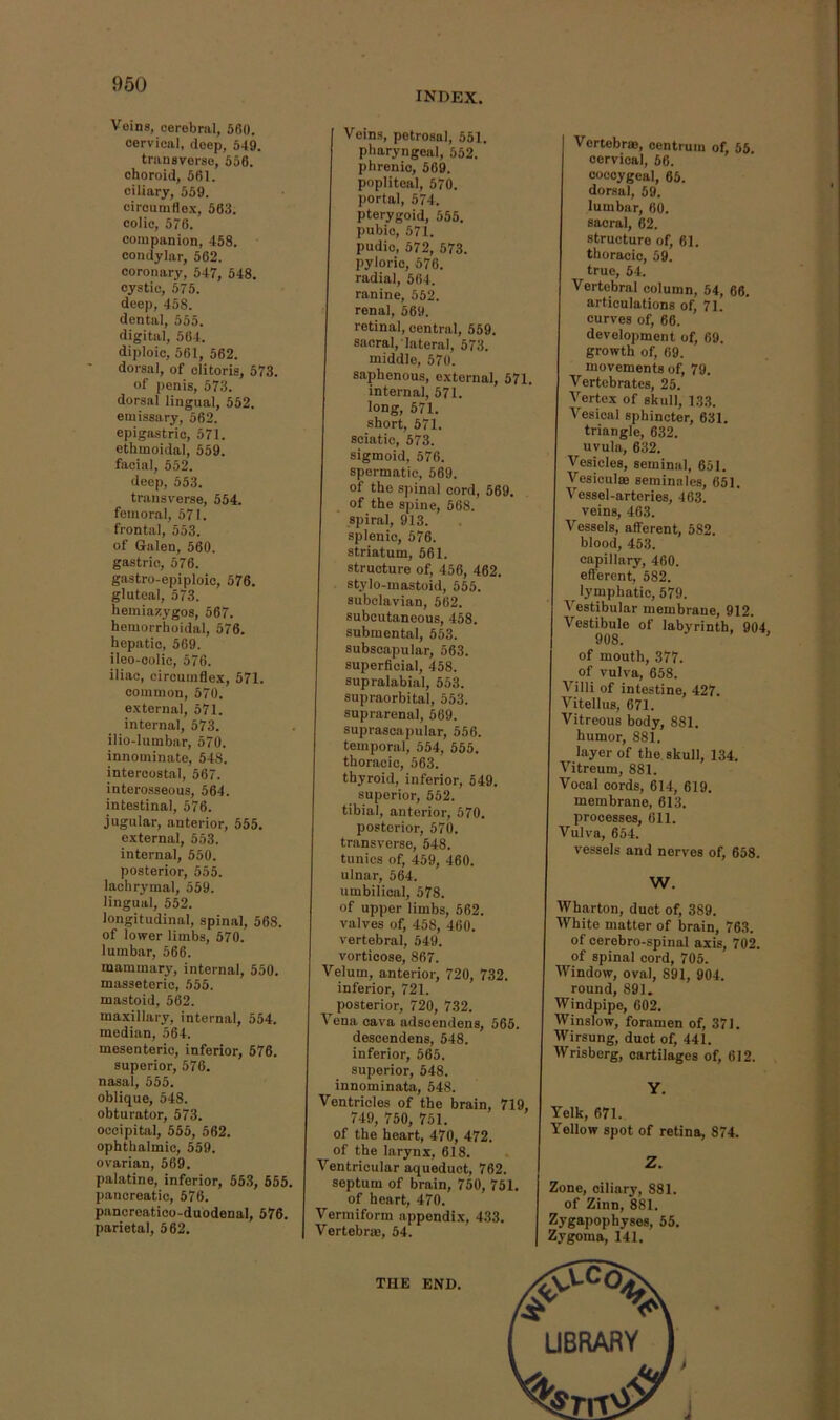 index. Veins, cerebral, 5fi0. cervical, deep, 649. transverse, 656. choroid, 661. ciliary, 559. ciroumdex, 563. colic, 576. companion, 458. condylar, 562. coronary, 547, 548. cystic, 575. deep, 468. dental, 555. digital, 564. diploic, 561, 562. dorsal, of clitoris, 573. of penis, 573. dorsal lingual, 552. emissary, 562. epigastric, 571. ethmoidal, 659. facial, 552. deep, 553. transverse, 554. femoral, 571. frontal, 553. of Galen, 560. gastric, 676. gastro-epiploic, 576. gluteal, 573. hemiazygos, 567. hemorrhoidal, 576. hepatic, 569. ileo-oolic, 576. iliac, circumflex, 571. common, 570. external, 571. internal, 573. ilio-lumbar, 570. innominate, 548. intercostal, 567. interosseous, 564. intestinal, 576. jugular, anterior, 555. external, 653. internal, 550. posterior, 555. lachrymal, 559. lingual, 552. longitudinal, spinal, 568. of lower limbs, 570. lumbar, 566. mammary, internal, 550. masseteric, 555. mastoid, 562. maxillary, internal, 554. median, 564. mesenteric, inferior, 576. superior, 576. nasal, 555. oblique, 548. obturator, 573. occipital, 555, 562. ophthalmic, 559. ovarian, 569. palatine, inferior, 653, 665. pancreatic, 576. pancreatico-duodenal, 576. parietal, 562. Veins, petrosal, 551. pharyngeal, 652. phrenic, 569. popliteal, 570. portal, 574. pterygoid, 555. pubic, 571. pudic, 572, 573. pyloric, 676. radial, 564. ranine, 552. renal, 569. retinal, central, 559. sacral, lateral, 573. middle, 570. saphenous, external, 571. internal, 571. long, 571. short, 571. sciatic, 573. sigmoid, 576. spermatic, 569. of the spinal cord, 569. of the spine, 568. spiral, 913. splenic, 576. striatum, 561. structure of, 456, 462. stylo-mastoid, 555. subclavian, 562. subcutaneous, 458. submental, 553. subscapular, 563. superficial, 458. supralabial, 553. supraorbital, 553. suprarenal, 669. suprascapular, 556. temporal, 654, 555. thoracic, 563. thyroid, inferior, 549. superior, 552. tibial, anterior, 570. posterior, 570. transverse, 548. tunics of, 459, 460. ulnar, 564. umbilical, 578. of upper limbs, 562. valves of, 458, 460. vertebral, 649. vorticose, 867. Velum, anterior, 720, 732. inferior, 721. posterior, 720, 732. Vena cava adscendens, 565. descendens, 548. inferior, 665. superior, 548. innominata, 548. Ventricles of the brain, 719, 749, 750, 751. of the heart, 470, 472. of the larynx, 618. Ventricular aqueduct, 762. septum of brain, 750, 751. of heart, 470. Vermiform appendix, 433. Vertebrae, 54. Vertebrae, centrum of, 55. cervical, 56. coccygeal, 65. dorsal, 59. lumbar, 60. sacral, 62. structure of, 61. thoracic, 59. true, 54. Vertebral column, 54, 66. articulations of, 71. curves of, 66. development of, 69. growth of, 69. movements of, 79. Vertebrates, 25. Vertex of skull, 133. Vesical sphincter, 631. triangle, 632. uvula, 632. Vesicles, seminal, 661. Vesiculae seminnles, 651. Vessel-arteries, 463. veins, 463. Vessels, aflTerent, 582. blood, 463. capillary, 460. efferent, 582. ^ lymphatic, 579. Vestibular membrane, 912. Vestibule of labyrinth, 904. 908. ' of mouth, 377. of vulva, 658. Villi of intestine, 427. Vitellus, 671. Vitreous body, 881. humor, 881. layer of the skull, 134. Vitreum, 881. Vocal cords, 614, 619. membrane, 613. processes, 611. Vulva, 654. vessels and nerves of, 658. W. Wharton, duct of, 389. White matter of brain, 763. of cerebro-spinal axis, 702. of spinal cord, 706. Window, oval, 891, 904. round, 891. Windpipe, 602. Winslow, foramen of, 371. Wirsung, duct of, 441. Wrisberg, cartilages of, 612. Yelk, 671. Yellow spot of retina, 874. Z. Zone, ciliary, 881. of Zinn, 881. Zygapophyses, 55. Zygoma, 141, THE END.