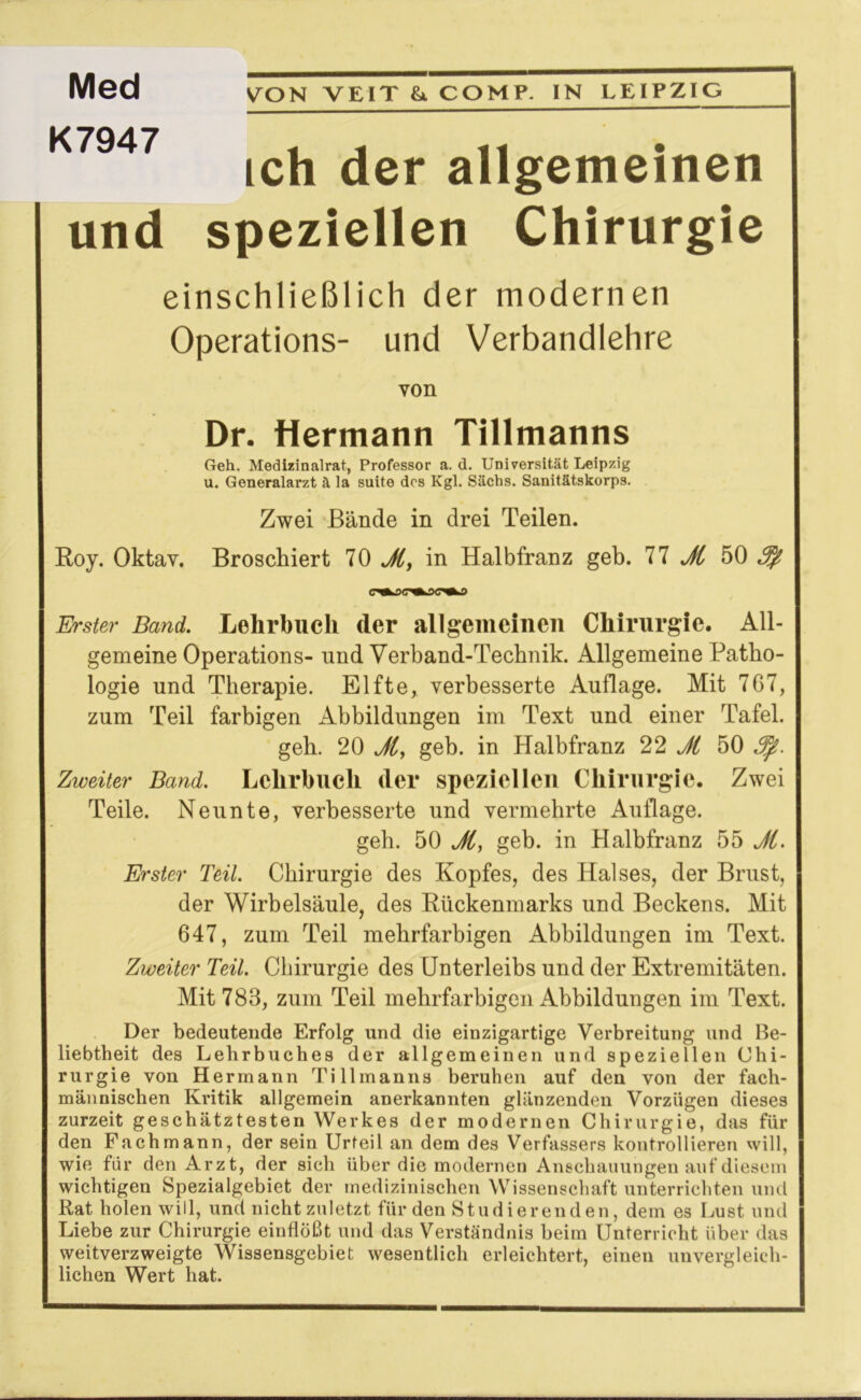 VON VEIT &. COMP. IN LEIPZIG ich der allgemeinen und speziellen Chirurgie einschließlich der modernen Operations- und Verbandlehre von Dr. Hermann Tillmanns Geh. Medizinalrat, Professor a. d. Universität Leipzig u. Generalarzt ä la suite des Kgl. Sachs. Sanitätskorps. Zwei Bände in drei Teilen. Roy. Oktav. Broschiert 70 Ji, in Halbfranz geh. 77 Ji 50 i ■ • ~ ~i Erster Band. Lehrbuch der allgemeinen Chirurgie. All- gemeine Operations- und Verband-Technik. Allgemeine Patho- logie und Therapie. Elfte, verbesserte Auflage. Mit 767, zum Teil farbigen Abbildungen im Text und einer Tafel. geh. 20 Ji, geh. in Halbfranz 22 Ji 50 Jfi. Zweiter Band. Lehrbuch der speziellen Chirurgie. Zwei Teile. Neunte, verbesserte und vermehrte Auflage. geh. 50 Ji, geb. in Halbfranz 55 Ji. Erster Teil. Chirurgie des Kopfes, des Halses, der Brust, der Wirbelsäule, des Rückenmarks und Beckens. Mit 647, zum Teil mehrfarbigen Abbildungen im Text. Zweiter Teil. Chirurgie des Unterleibs und der Extremitäten. Mit 788, zum Teil mehrfarbigen Abbildungen im Text. Der bedeutende Erfolg und die einzigartige Verbreitung und Be- liebtheit des Lehrbuches der allgemeinen und speziellen Chi- rurgie von Hermann Tillmanns beruhen auf den von der fach- männischen Kritik allgemein anerkannten glänzenden Vorzügen dieses zurzeit geschätztesten Werkes der modernen Chirurgie, das für den Fachmann, der sein Urteil an dem des Verfassers kontrollieren will, wie für den Arzt, der sich über die modernen Anschauungen auf diesem wichtigen Spezialgebiet der medizinischen Wissenschaft unterrichten und Rat holen will, und nicht zuletzt für den Studierenden, dem es Lust und Liebe zur Chirurgie einflößt und das Verständnis beim Unterricht über das weitverzweigte Wissensgebiet wesentlich erleichtert, einen unvergleich- lichen Wert hat. Med K7947