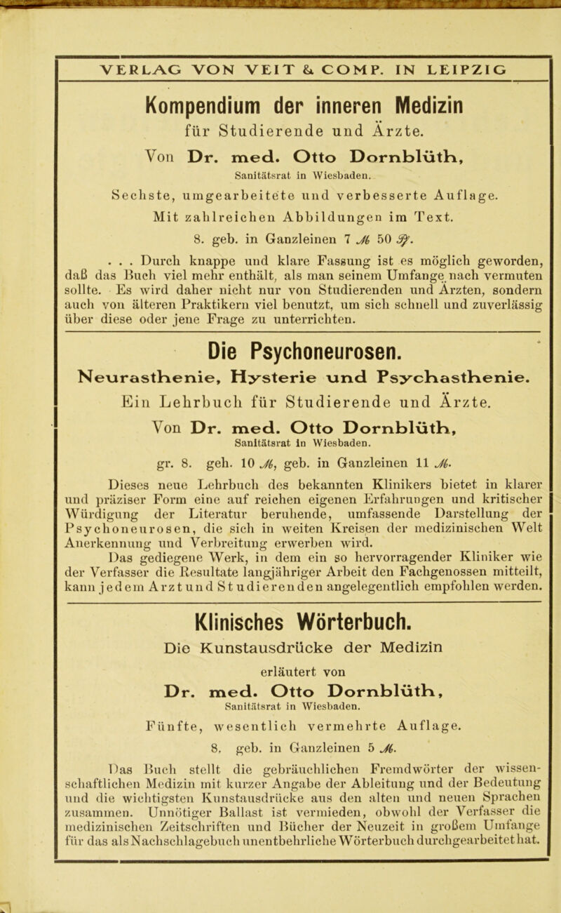 Kompendium der inneren Medizin für Studierende und Arzte. Von Dr. med. Otto Dornblütb, Sanitätsrat in Wiesbaden. Sechste, umgearbeitete und verbesserte Auflage. Mit zahlreichen Abbildungen im Text. 8. geb. in Ganzleinen 7 Ji 50 3p. . . . Durch knappe und klare Fassung ist es möglich geworden, daß das Buch viel mehr enthält, als man seinem Umfange nach vermuten sollte. Es wird daher nicht nur von Studierenden und Ärzten, sondern auch von älteren Praktikern viel benutzt, um sich schnell und zuverlässig über diese oder jene Frage zu unterrichten. Die Psychoneurosen. Neurasthenie, Hysterie und Psycbastbenie. • • Ein Lehrbuch für Studierende und Arzte. Von Dr. med. Otto Dornblütb, Sanitätsrat in Wiesbaden. gr. 8. geh. 10 Jf,, geb. in Ganzleinen 11 Ji,. Dieses neue Lehrbuch des bekannten Klinikers bietet in klarer und präziser Form eine auf reichen eigenen Erfahrungen und kritischer Würdigung der Literatur beruhende, umfassende Darstellung der Psychoneurosen, die sich in weiten Kreisen der medizinischen Welt Anerkennung und Verbreitung erwerben wird. Das gediegene Werk, in dem ein so hervorragender Kliniker wie der Verfasser die Resultate langjähriger Arbeit den Fachgenossen mitteilt, kann jedem Arzt und St udierenden angelegentlich empfohlen werden. Klinisches Wörterbuch. Die Kunstausdrücke der Medizin erläutert von Dr. med. Otto Dornblütb, Sanitätsrat in Wiesbaden. Fünfte, wesentlich vermehrte Auflage. 8, geb. in Ganzleinen 5 J{. Das Buch stellt die gebräuchlichen Fremdwörter der wissen- schaftlichen Medizin mit kurzer Angabe der Ableitung und der Bedeutung und die wichtigsten Kunstausdrücke aus den alten und neuen Sprachen zusammen. Unnötiger Ballast ist vermieden, obwohl der Verfasser die medizinischen Zeitschriften und Bücher der Neuzeit in großem Umfange für das als Nachschlagebuch unentbehrliche Wörterbuch durchgearbeitet hat.