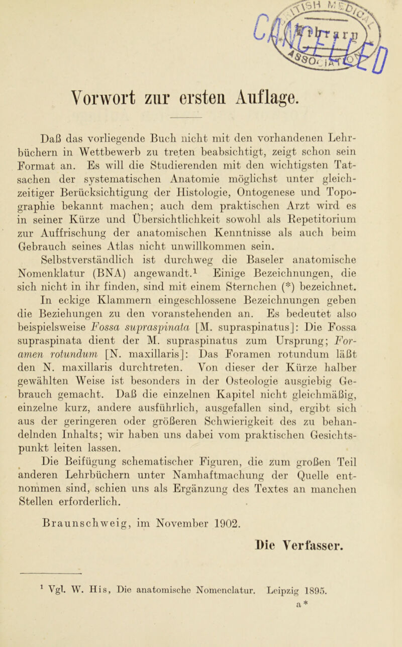 Daß das vorliegende Bucli niclit mit den vorhandenen Lehr- büchern in Wettbewerb zu treten beabsichtigt, zeigt schon sein Format an. Es will die Studierenden mit den wichtigsten Tat- sachen der systematischen Anatomie möglichst unter gleich- zeitiger Berücksichtigung der Histologie, Ontogenese und Topo- graphie bekannt machen; auch dem praktischen Arzt wird es in seiner Kürze und Übersichtlichkeit sowohl als Repetitorium zur Auffrischung der anatomischen Kenntnisse als auch beim Gebrauch seines Atlas nicht unwillkommen sein. Selbstverständlich ist durchweg die Baseler anatomische Nomenklatur (BNA) angewandt.1 Einige Bezeichnungen, die sich nicht in ihr finden, sind mit einem Sternchen (*) bezeichnet. In eckige Klammern eingeschlossene Bezeichnungen geben die Beziehungen zu den voranstehenden an. Es bedeutet also beispielsweise Fossa supraspinata [M. supraspinatus]: Die Fossa supraspinata dient der M. supraspinatus zum Ursprung; For- amen rotundum [N. maxillaris]: Das Foramen rotundum läßt den N. maxillaris durchtreten. Von dieser der Kürze halber gewählten Weise ist besonders in der Osteologie ausgiebig Ge- brauch gemacht. Daß die einzelnen Kapitel nicht gleichmäßig, einzelne kurz, andere ausführlich, ausgefallen sind, ergibt sich aus der geringeren oder größeren Schwierigkeit des zu behan- delnden Inhalts; wir haben uns dabei vom praktischen Gesichts- punkt leiten lassen. Die Beifügung schematischer Figuren, die zum großen Teil anderen Lehrbüchern unter Namhaftmachung der Quelle ent- nommen sind, schien uns als Ergänzung des Textes an manchen Stellen erforderlich. Braunschweig, im November 1902. Die Verfasser. 1 Vgl. W. His, Die anatomische Nomenclatur. Leipzig 1895. a *