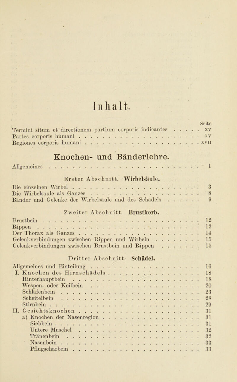 I n li a 11. Termini situm et directionem partium corporis indicantes Partes corporis humani Regiones corporis humani % Knochen- und Bänderlehre Allgemeines Erster Abschnitt. Wirbelsäule. Die einzelnen Wirbel Die Wirbelsäule als Ganzes Bänder und Gelenke der Wirbelsäule und des Schädels Zweiter Abschnitt. Brustkorb. Brustbein Rippen Der Thorax als Ganzes Gelenkverbindungen zwischen Rippen und Wirbeln . . Gelenkverbindungen zwischen Brustbein und Rippen Dritter Abschnitt. Schädel. Allgemeines und Einteilung I. Knochen des Hirnschädels Hinterhauptbein Wespen- oder Keilbein Schläfenbein Scheitelbein Stirnbein II. Gesichtsknochen a) Knochen der Nasenregion Siebbein Untere Muschel Tränenbein Nasenbein Pflugscharbein Seite . xv . XV . XVII . - 1 3 8 9 12 12 14 15 15 16 18 18 20 23 28 29 31 31 31 32 32 33 33