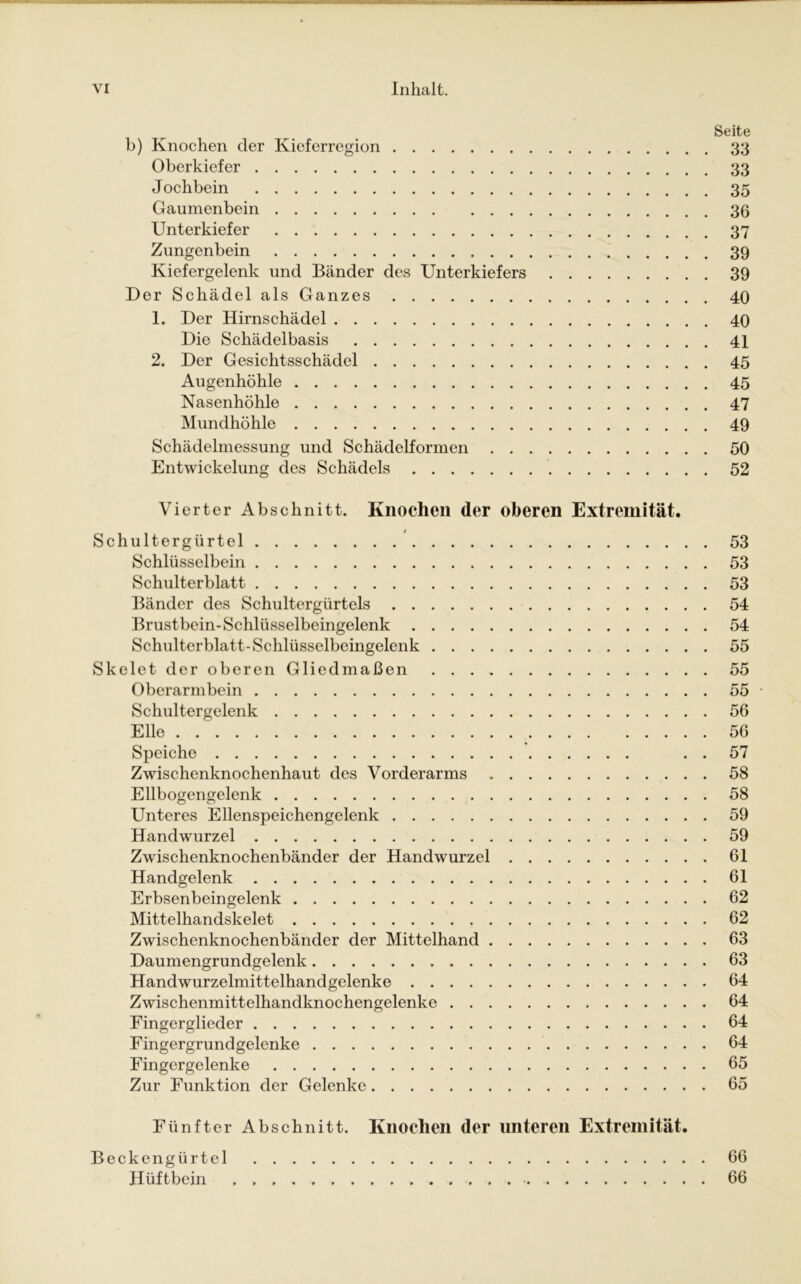 Seite b) Knochen der Kieferregion 33 Oberkiefer 33 Jochbein 35 Gaumenbein 36 Unterkiefer 37 Zungenbein 39 Kiefergelenk und Bänder des Unterkiefers 39 Der Schädel als Ganzes 40 1. Der Hirnschädel 40 Die Schädelbasis 41 2. Der Gesichtsschädel 45 Augenhöhle 45 Nasenhöhle 47 Mundhöhle 49 Schädelmessung und Schädelformen 50 Entwickelung des Schädels 52 Vierter Abschnitt. Knochen der oberen Extremität. Schultergürtel 53 Schlüsselbein 53 Schulterblatt 53 Bänder des Schultergürtels 54 Brustbein-Schlüsselbeingelenk 54 Schulterblatt-Schlüsselbeingelenk 55 Skelet der oberen Gliedmaßen 55 Oberarmbein 55 Schultergelenk 56 Elle . 56 Speiche . . 57 Zwischenknochenhaut des Vorderarms 58 Ellbogengelenk 58 Unteres Ellenspeichengelenk 59 Handwurzel 59 Zwischenknochenbänder der Handwurzel 61 Handgelenk 61 Erbsenbeingelenk 62 Mittelhandskelet 62 Zwischenknochenbänder der Mittelhand 63 Daumengrundgelenk 63 Handwurzelmittelhandgelenke 64 Zwischenmittelhandknochengelenke 64 Eingerglieder 64 Fingergrundgelenke 64 Fingergelenke 65 Zur Funktion der Gelenke 65 Fünfter Abschnitt. Knochen der unteren Extremität. Beckengürtel 66 Hüftbein 66