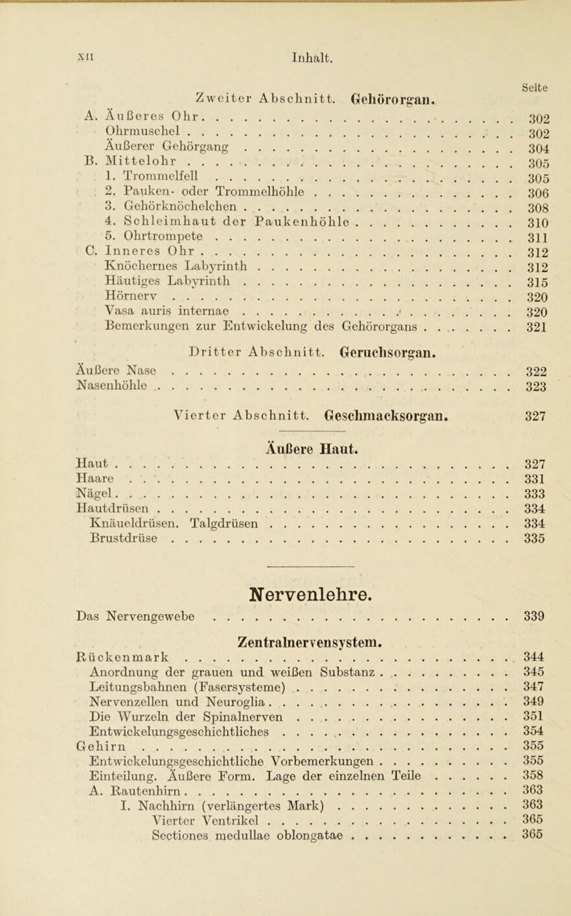 Seite Zweiter Abschnitt. Gehörorgan. A. Außeres Ohr 302 Ohrmuschel 302 Äußerer Gehörgang 304 B. Mittelohr 305 1. Trommelfell 305 2. Pauken- oder Trommelhöhle 306 3. Gehörknöchelchen 308 4. Schleimhaut der Paukenhöhle 310 5. Ohrtrompete 311 C. Inneres Ohr 312 Knöchernes Labyrinth 312 Häutiges Labyrinth 315 Hörnerv 320 Vasa auris internae * 320 Bemerkungen zur Entwickelung des Gehörorgans 321 Dritter Abschnitt. Geruchsorgan. Äußere Nase 322 Nasenhöhle 323 Vierter Abschnitt. Gesclimacksorgan. 327 Äußere Haut. Haut 327 Haare 331 Nägel 333 Hautdrüsen 334 Knäueldrüsen. Talgdrüsen 334 Brustdrüse 335 Nervenlehre. Das Nervengewebe 339 Zentralnervensystem. Rückenmark 344 Anordnung der grauen und weißen Substanz 345 Leitungsbahnen (Fasersysteme) 347 Nervenzellen und Neuroglia 349 Die Wurzeln der Spinalnerven 351 Entwickelungsgeschichtliches 354 Gehirn 355 Entwickelungsgeschichtliche Vorbemerkungen 355 Einteilung. Äußere Form. Lage der einzelnen Teile 358 A. Rautenhirn 363 I. Nachhirn (verlängertes Mark) 363 Vierter Ventrikel 365 Sectiones medullae oblongatae 365