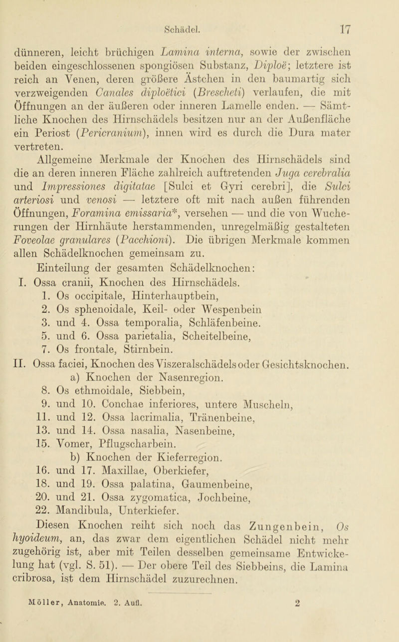 dünneren, leicht brüchigen Lamina interna, sowie der zwischen beiden eingeschlossenen spongiösen Substanz, Diploe; letztere ist reich an Venen, deren größere Ästchen in den baumartig sich verzweigenden Canales diploetici (Brescheti) verlaufen, die mit Öffnungen an der äußeren oder inneren Lamelle enden. — Sämt- liche Knochen des Hirnschädels besitzen nur an der Außenfläche ein Periost (Pericranium), innen wird es durch die Dura mater vertreten. Allgemeine Merkmale der Knochen des Hirnschädels sind die an deren inneren Fläche zahlreich auftretenden Juga cerebralia und Impressiones digitatae [Sulci et Gyri cerebri], die Sulci arteriosi und venosi — letztere oft mit nach außen führenden Öffnungen, Foramina emissaria']i, versehen — und die von Wuche- rungen der Hirnhäute herstammenden, unregelmäßig gestalteten Foveolae granuläres (Paccliioni). Die übrigen Merkmale kommen allen Schädelknochen gemeinsam zu. Einteilung der gesamten Schädelknochen: I. Ossa cranii, Knochen des Hirnschädels. 1. Os occipitale, Hinterhauptbein, 2. Os sphenoidale, Keil- oder Wespenbein 3. und 4. Ossa temporalia, Schläfenbeine. 5. und 6. Ossa parietalia, Scheitelbeine, 7. Os frontale, Stirnbein. II. Ossa faciei, Knochen des Viszeralschädels oder Gesichtsknochen. a) Knochen der Nasenregion. 8. Os ethmoidale, Siebbein, 9. und 10. Conchae inferiores, untere Muscheln, 11. und 12. Ossa lacrimalia, Tränenbeine, 13. und 14. Ossa nasalia, Nasenbeine, 15. Vomer, Pflugscharbein. b) Knochen der Kieferregion. 16. und 17. Maxillae, Oberkiefer, 18. und 19. Ossa palatina, Gaumenbeine, 20. und 21. Ossa zygomatica, Jochbeine, 22. Mandibula, Unterkiefer. Diesen Knochen reiht sich noch das Zungenbein, Os hyoideum, an, das zwar dem eigentlichen Schädel nicht mehr zugehörig ist, aber mit Teilen desselben gemeinsame Entwicke- lung hat (vgl. S. 51). — Der obere Teil des Siebbeins, die Lamina cribrosa, ist dem Hirnschädel zuzurechnen. Möller, Anatomie. 2. Auü. 2