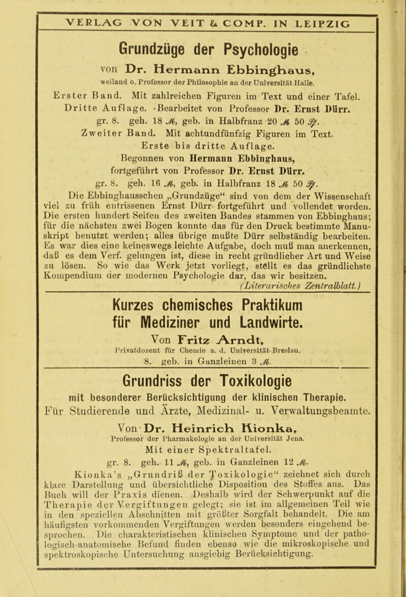 Grundzüge der Psychologie von Dr. Hermann EbbingHans, weiland o. Professor der Philosophie an der Universität Halle. Erster Band. Mit zahlreichen Figuren im Text und einer Tafel. Dritte Auflage. -Bearbeitet von Professor Dr. Ernst Dürr, gr. 8. geh. 18 J6, geh. in Halbfranz 20 50 3%. Zweiter Band. Mit achtundfünfzig Figuren im Text. Erste bis dritte Auflage. Begonnen von Hermann Ebbinghaus, fortgeführt von Professor Dr. Ernst Dürr, gr. 8. geh. 16 ji, geb. in Halbfranz 18 J(, 50 Sp. Die Ebbinghausschen ,,Grundzüge“ sind von dem der Wissenschaft viel zu früh entrissenen Ernst Dürr fortgeführt und vollendet worden. Die ersten hundert Seiten des zweiten Bandes stammen von Ebbinghaus; für die nächsten zwei Bogen konnte das für den Druck bestimmte Manu- skript benutzt werden; alles übrige mußte Dürr selbständig bearbeiten. Es war dies eine keineswegs leichte Aufgabe, doch muß man anerkennen, daß es dem Verf. gelungen ist, diese in recht gründlicher Art und Weise zu lösen. So wie das Werk jetzt vorliegt, stellt es das gründlichste Kompendium der modernen Psychologie dar, das wir besitzen. (Literarisches Zentralblatt.) Kurzes chemisches Praktikum für Mediziner und Landwirte. Von Fritz Arndt, Privatdozent für Chemie a. d. Universität Breslau. 8. geb. in Ganzleinen 3 Jt,. Grundriss der Toxikologie mit besonderer Berücksichtigung der klinischen Therapie. Für Studierende und Arzte, Medizinal- u. Verwaltungsbeamte. Von Dr. Heinrich Hionk.a, Professor der Pharmakologie an der Universität Jena. Mit einer Spektraltafel, gr. 8. geh. 11 Jf,, geb. in Ganzleinen 12 J(. Kionka’s „Grundriß der Toxikologie“ zeichnet sich durch klare Darstellung und übersichtliche Disposition des Stoffes aus. Das Buch will der Praxis dienen. Deshalb wird der Schwerpunkt auf die Therapie der Vergiftungen gelegt; sie ist im allgemeinen Teil wie in den speziellen Abschnitten mit größter Sorgfalt behandelt. Die am häufigsten vorkommenden Vergiftungen werden besonders eingehend be- sprochen. Die charakteristischen klinischen Symptome und der patho- logisch-anatomische Befund finden ebenso wie die mikroskopische und spektroskopische Untersuchung ausgiebig Berücksichtigung.