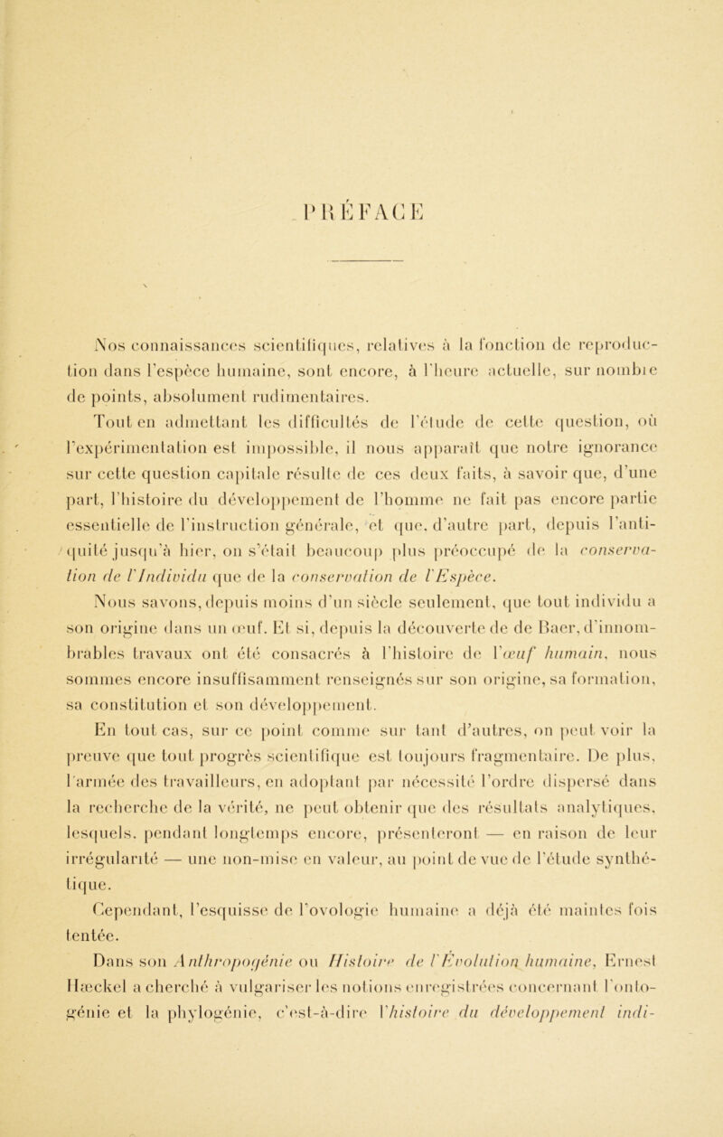 t f .Nos coiinaissaiic(‘s scicntili(|iies, rclaliv(‘s à la ronctioii de reproduc- tion dans l’espèce hninaine, sont encore, à l'heure actuelle, sur noinbie de points, absolument rudimentaires. Tout en admettant les difticnltés de réinde de celte (jiiestion, on rexpérinienlation est impossible, il nous apparaît que noti*e ignorance sur cette question capitale résulte de ces deux faits, à savoir que, d’une part, riiistoire du développement de l’homme ne fait pas encore partie essentielle de rinstruction générale, et c{ue. d’autre part, depuis l’anti- (piité jusfpi’à hier, on s’étail beaucoup plus préoccupé de la conserva- tion (le rIndividu que de la conservation de lEspèce. Nous savons, depuis moins d’un siècle seulement, que tout individu a son oi'igine dans un (cuf. El si, depuis la découverte de de Baer, d'innom- brables travaux ont été consacrés à l’iiisloirc de Vaaïf humain, nous sommes encore insuffisamment renseignés sur son origine,sa formalion, sa constitution et son développement. En tout cas, sur ce point comme sui* laid (bautres, on peut voir la preuve ([ue tout progrès scienlifique est loujours fragmentaire. De plus, l'armée des travailleurs, en adoplani par nécessité l’ordre dispersé dans la recherche de la vérité, ne peut obtenir ipie des résultals analyliques. lesipiels. [lendant longiemps encore, présenleronl — en raison de leur irrégularité — une non-mise en valeur, au jioint de vue de l’étude synthé- tique. Cependant, l’esquisse de Tovologie humaine a déjà élé main les fois tentée. r Dans son A nthrojioiiénie on ffisloire de l'Evolution humaine, Ernest Ilæckel a cherché à vulgariseï-les notions enrcgislréi's concernant l'onto- génie et la phylogénie, c’e.sl-à-dire Vhistoire du développement indi-
