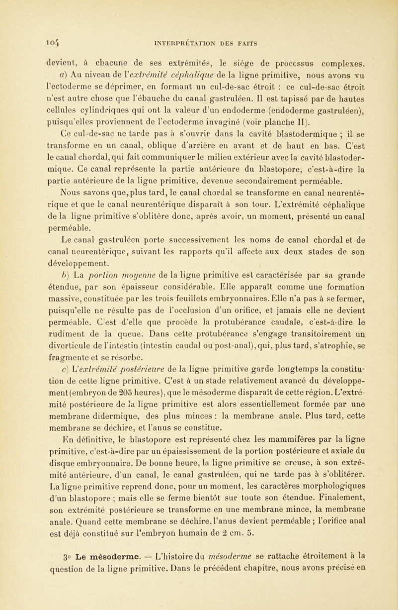 devient, à chacune de ses exlrémilés, le siège de processus complexes. a) Au niveau de Vexlrémité céphalique de la ligne primitive, nous avons vu l’ectoderme se déprimer, en formant un cul-de-sac étroit : ce cul-de-sac étroit n’est autre chose que l’ébauche du canal gastruléen. Il est tapissé par de hautes cellules cylindriques qui ont la valeur d’un endoderme (endoderme gastruléen), puisqu’elles proviennent de l’ectoderme invaginé (voir planche II). Ce cul-de-sac ne tarde pas à s’ouvrir dans la cavité blastodermique ; il se transforme en un canal, oblique d’arrière en avant et de haut en bas. C’est le canal chordal, qui fait communiquer le milieu extérieur avec la cavité blastoder- mique. Ce canal représente la partie antérieure du blastopore, c’est-à-dire la partie antérieure de la ligne primitive, devenue secondairement perméable. Nous savons que, plus tard, le canal chordal se transforme en canal neurenlé- rique et que le canal neurentérique disparaît à son tour. L’extrémité céphalique de la ligne primitive s’oblitère donc, après avoir, un moment, présenté un canal perméable. Le canal gastruléen porte successivement les noms de canal chordal et de canal neurentérique, suivant les rapports qu’il affecte aux deux stades de son développement. b) La portion moyenne de la ligne primitive est caractérisée par sa grande étendue, par son épaisseur considérable. Elle apparaît comme une formation massive, constituée par les trois feuillets embryonnaires. Elle n’a pas à se fermer, puisqu’elle ne résulte pas de l’occlusion d’un orifice, et jamais elle ne devient perméable. C’est d’elle que procède la protubérance caudale, c’est-à-dire le rudiment de la queue. Dans cette protubérance s’engage transitoirement un diverticule de l'intestin (intestin caudal ou post-anal), qui, plus tard, s’atrophie, se fragmente et se résorbe. c) Vextrémité postérieure de la ligne primitive garde longtemps la constitu- tion de cette ligne primitive. C’est à un stade relativement avancé du développe- ment (embryon de HOo heures), que le mésoderme disparaît de cette région. L’extré- mité postérieure de la ligne primitive est alors essentiellement formée par une membrane didermique, des plus minces : la membrane anale. Plus tard, cette membrane se déchire, et l’anus se constitue. En définitive, le blastopore est représenté chez les mammifères par la ligne primitive, c’est-à-dire par un épaississement de la portion postérieure et axiale du disque embryonnaire. De bonne heure, la ligne primitive se creuse, à son extré- mité antérieure, d'un canal, le canal gastruléen, qui ne tarde pas à s’oblitérer. La ligne primitive reprend donc, pour un moment, les caractères morphologiques d’un blastopore ; mais elle se ferme bientôt sur toute son étendue. Finalement, son extrémité postérieure se transforme en une membrane mince, la membrane anale. Quand cette membrane se déchire, l’anus devient perméable ; l’orifice anal est déjà constitué sur Tembryon humain de 2 cm. 5. 3® Le mésoderme. — L’histoire du mésoderme se rattache étroitement à la question de la ligne primitive. Dans le précédent chapitre, nous avons précisé en